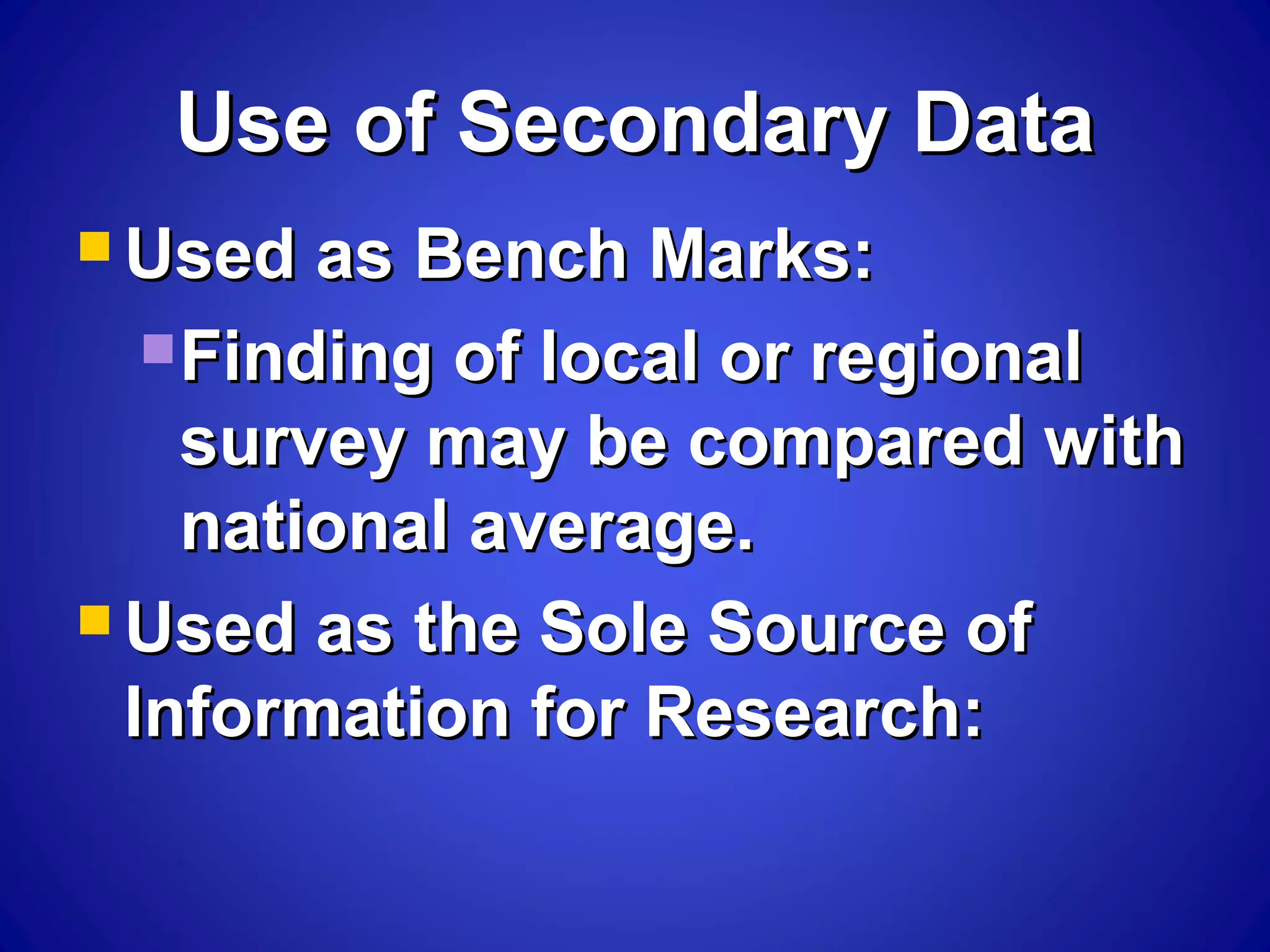 Use of Secondary DataUse of Secondary Data
 Used as Bench Marks:Used as Bench Marks:
Finding of local or regionalFinding of local or regional
survey may be compared withsurvey may be compared with
national average.national average.
 Used as the Sole Source ofUsed as the Sole Source of
Information for Research:Information for Research:
 