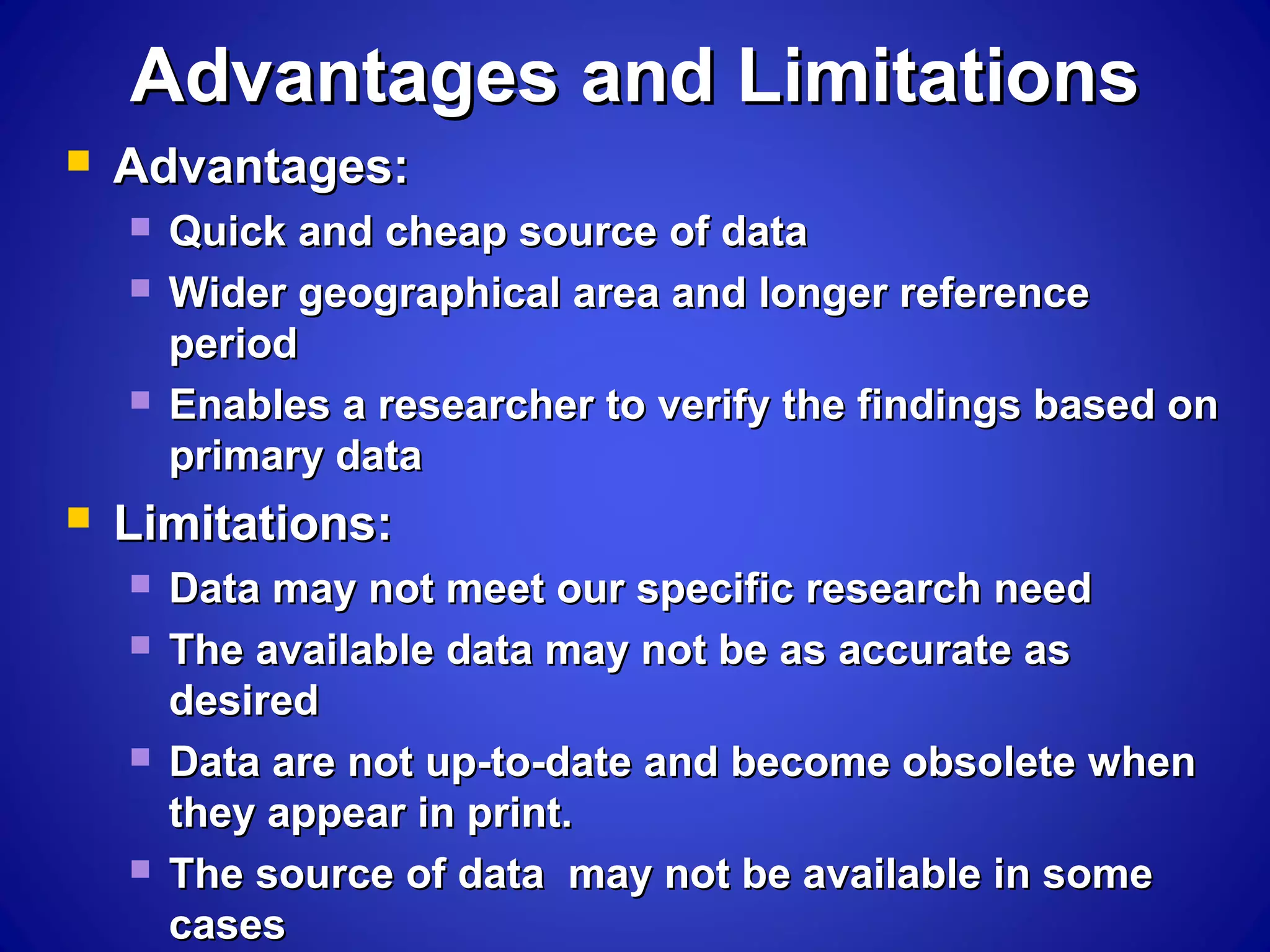 Advantages and LimitationsAdvantages and Limitations
 Advantages:Advantages:
 Quick and cheap source of dataQuick and cheap source of data
 Wider geographical area and longer referenceWider geographical area and longer reference
periodperiod
 Enables a researcher to verify the findings based onEnables a researcher to verify the findings based on
primary dataprimary data
 Limitations:Limitations:
 Data may not meet our specific research needData may not meet our specific research need
 The available data may not be as accurate asThe available data may not be as accurate as
desireddesired
 Data are not up-to-date and become obsolete whenData are not up-to-date and become obsolete when
they appear in print.they appear in print.
 The source of data may not be available in someThe source of data may not be available in some
casescases
 