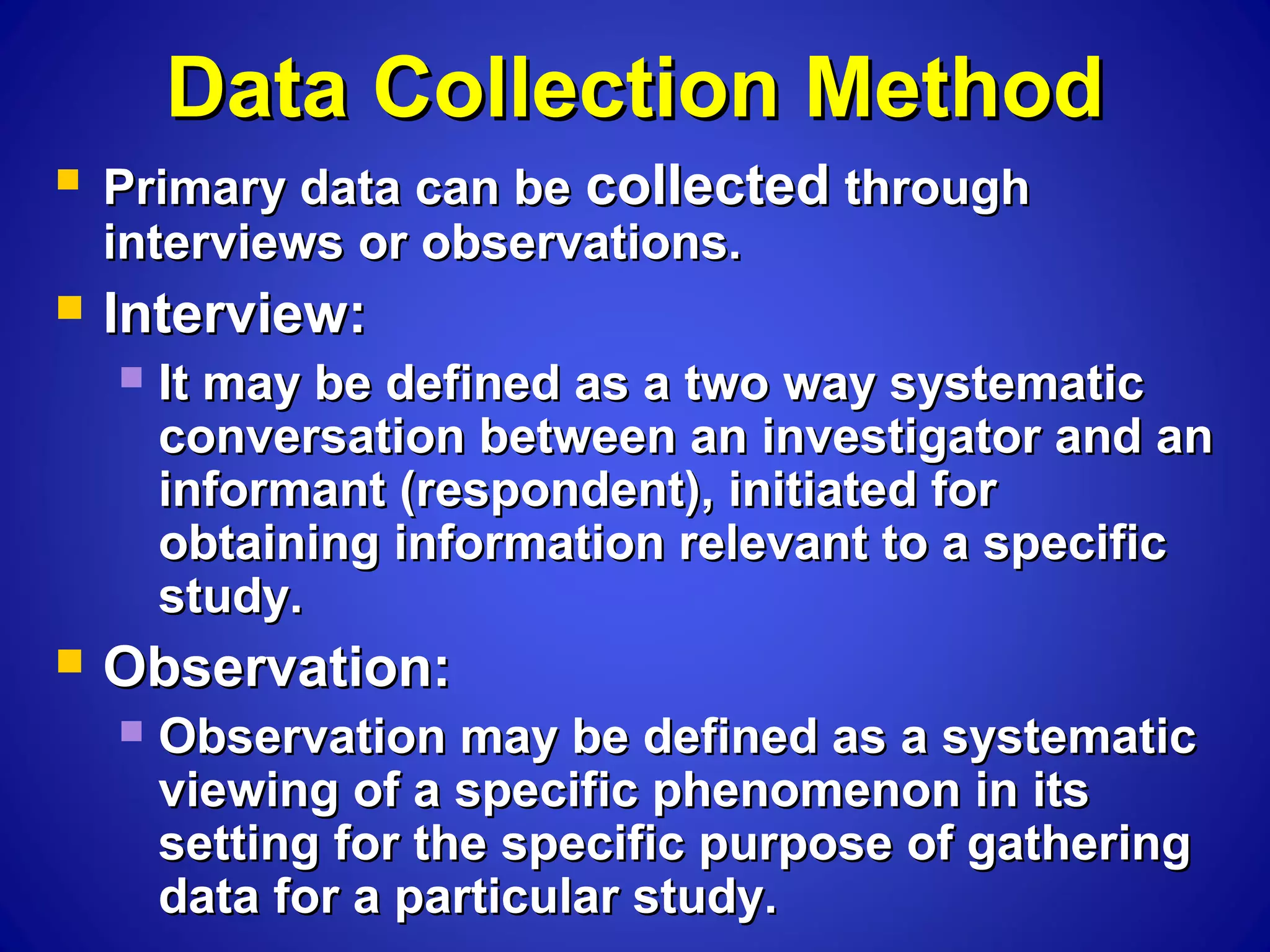 Data Collection MethodData Collection Method
 Primary data can bePrimary data can be collectedcollected throughthrough
interviews or observations.interviews or observations.
 Interview:Interview:
 It may be defined as a two way systematicIt may be defined as a two way systematic
conversation between an investigator and anconversation between an investigator and an
informant (respondent), initiated forinformant (respondent), initiated for
obtaining information relevant to a specificobtaining information relevant to a specific
study.study.
 Observation:Observation:
 Observation may be defined as a systematicObservation may be defined as a systematic
viewing of a specific phenomenon in itsviewing of a specific phenomenon in its
setting for the specific purpose of gatheringsetting for the specific purpose of gathering
data for a particular study.data for a particular study.
 