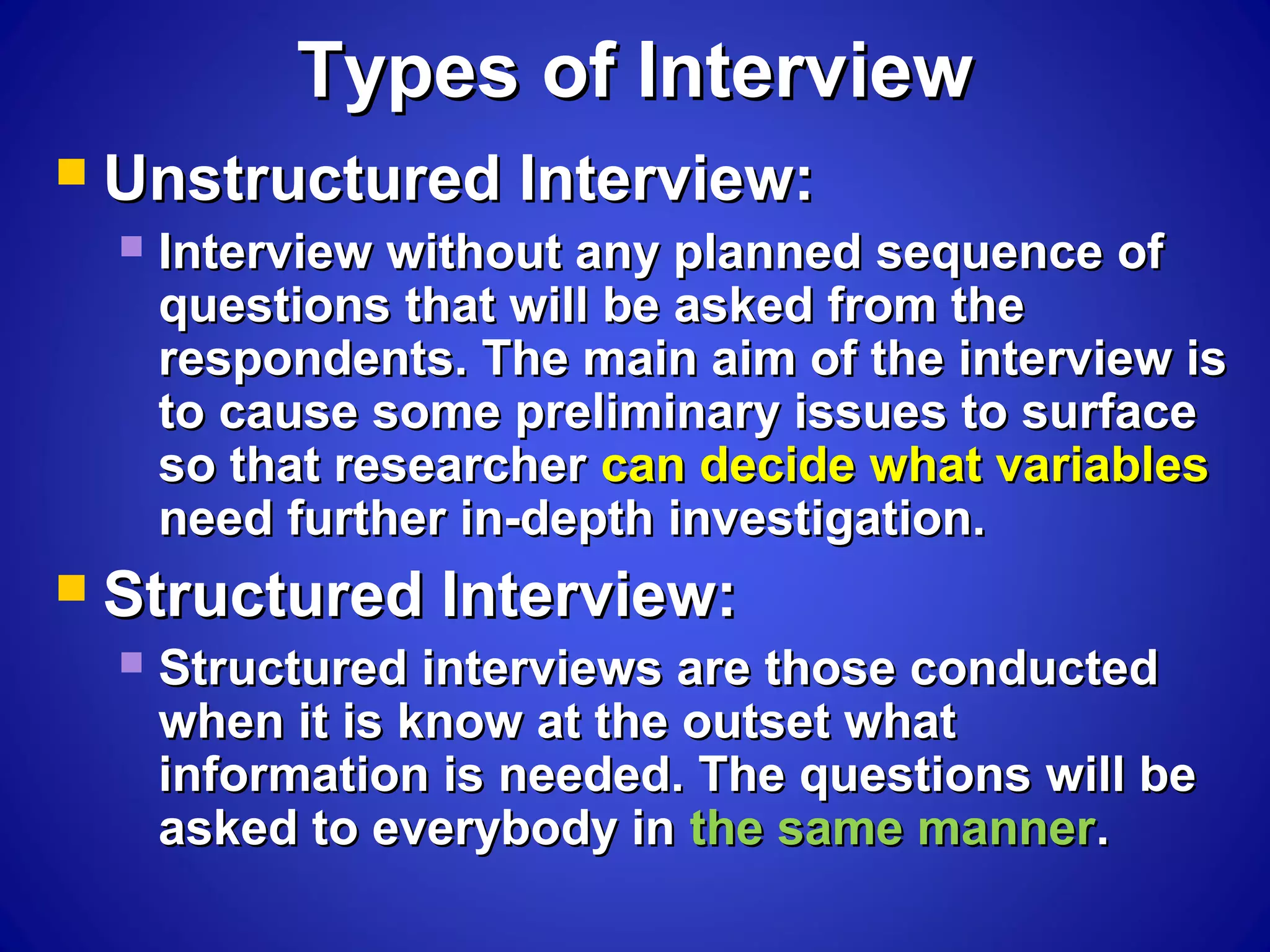 Types of InterviewTypes of Interview
 Unstructured Interview:Unstructured Interview:
 Interview without any planned sequence ofInterview without any planned sequence of
questions that will be asked from thequestions that will be asked from the
respondents. The main aim of the interview isrespondents. The main aim of the interview is
to cause some preliminary issues to surfaceto cause some preliminary issues to surface
so that researcherso that researcher can decide what variablescan decide what variables
need further in-depth investigation.need further in-depth investigation.
 Structured Interview:Structured Interview:
 Structured interviews are those conductedStructured interviews are those conducted
when it is know at the outset whatwhen it is know at the outset what
information is needed. The questions will beinformation is needed. The questions will be
asked to everybody inasked to everybody in the same mannerthe same manner..
 