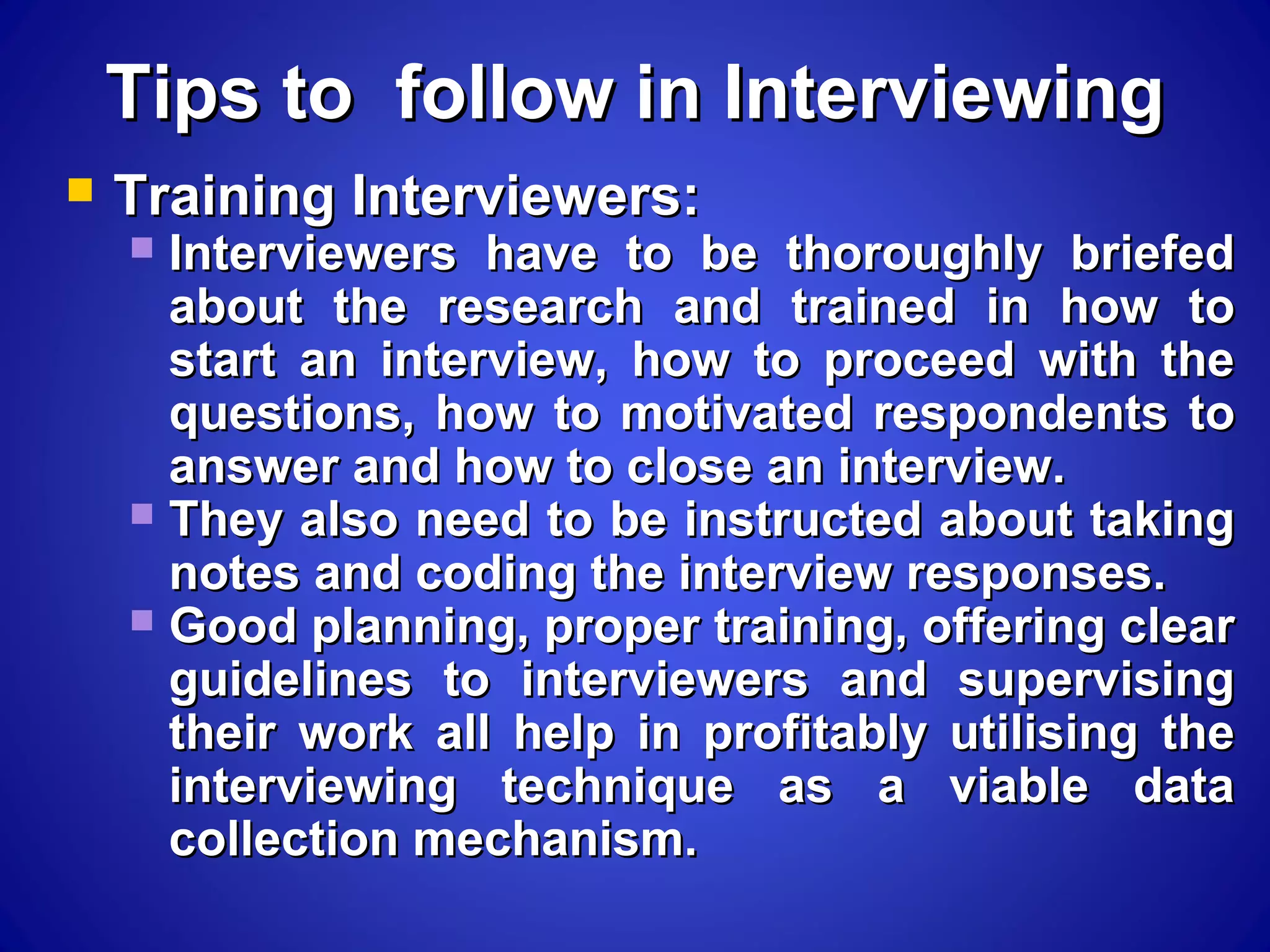 Tips to follow in InterviewingTips to follow in Interviewing
 Training Interviewers:Training Interviewers:
 Interviewers have to be thoroughly briefedInterviewers have to be thoroughly briefed
about the research and trained in how toabout the research and trained in how to
start an interview, how to proceed with thestart an interview, how to proceed with the
questions, how to motivated respondents toquestions, how to motivated respondents to
answer and how to close an interview.answer and how to close an interview.
 They also need to be instructed about takingThey also need to be instructed about taking
notes and coding the interview responses.notes and coding the interview responses.
 Good planning, proper training, offering clearGood planning, proper training, offering clear
guidelines to interviewers and supervisingguidelines to interviewers and supervising
their work all help in profitably utilising thetheir work all help in profitably utilising the
interviewing technique as a viable datainterviewing technique as a viable data
collection mechanism.collection mechanism.
 