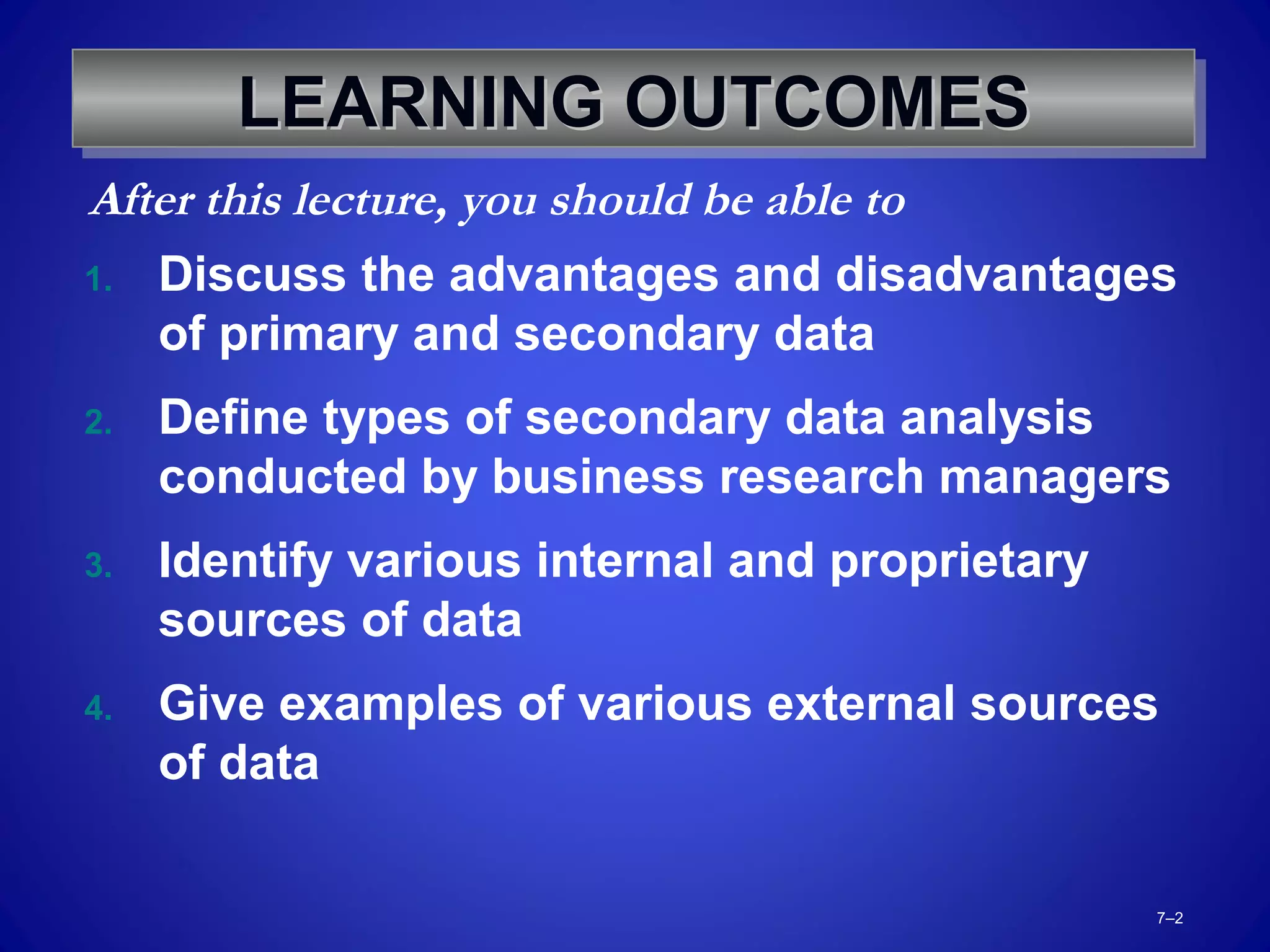 7–2
LEARNING OUTCOMESLEARNING OUTCOMESLEARNING OUTCOMESLEARNING OUTCOMES
1. Discuss the advantages and disadvantages
of primary and secondary data
2. Define types of secondary data analysis
conducted by business research managers
3. Identify various internal and proprietary
sources of data
4. Give examples of various external sources
of data
After this lecture, you should be able to
 