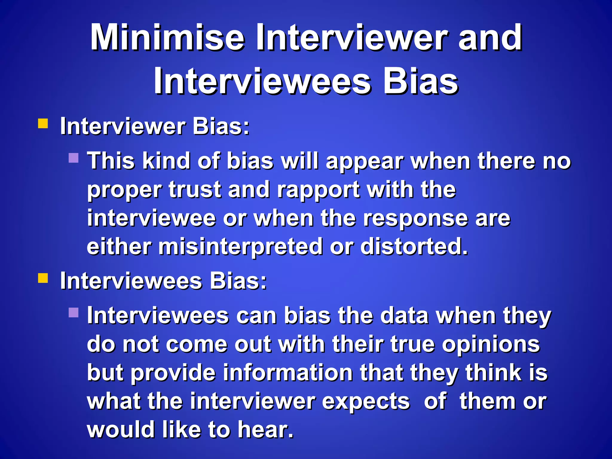 Minimise Interviewer andMinimise Interviewer and
Interviewees BiasInterviewees Bias
 Interviewer Bias:Interviewer Bias:
 This kind of bias will appear when there noThis kind of bias will appear when there no
proper trust and rapport with theproper trust and rapport with the
interviewee or when the response areinterviewee or when the response are
either misinterpreted or distorted.either misinterpreted or distorted.
 Interviewees Bias:Interviewees Bias:
 Interviewees can bias the data when theyInterviewees can bias the data when they
do not come out with their true opinionsdo not come out with their true opinions
but provide information that they think isbut provide information that they think is
what the interviewer expects of them orwhat the interviewer expects of them or
would like to hear.would like to hear.
 