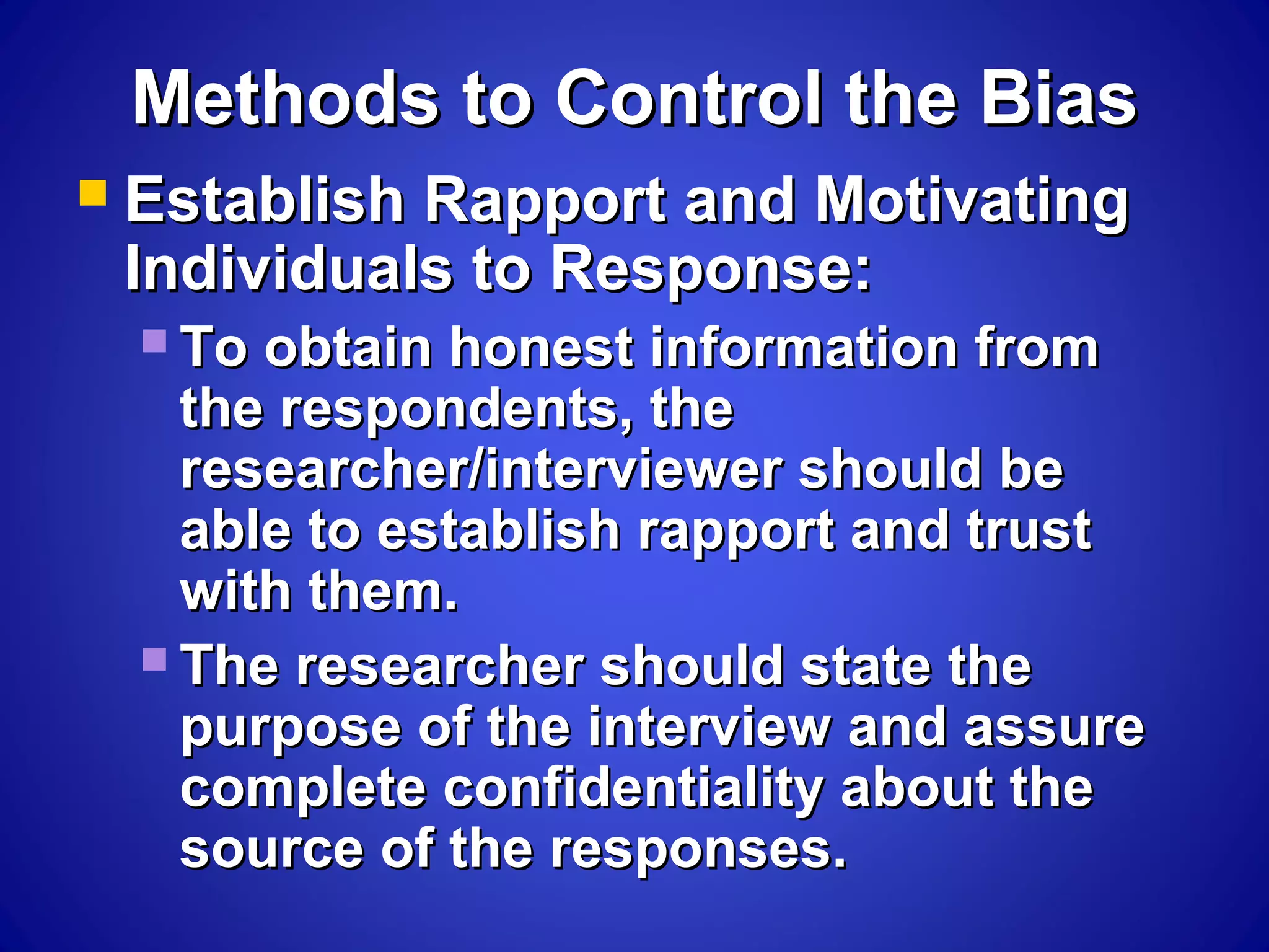 Methods to Control the BiasMethods to Control the Bias
 Establish Rapport and MotivatingEstablish Rapport and Motivating
Individuals to Response:Individuals to Response:
 To obtain honest information fromTo obtain honest information from
the respondents, thethe respondents, the
researcher/interviewer should beresearcher/interviewer should be
able to establish rapport and trustable to establish rapport and trust
with them.with them.
 The researcher should state theThe researcher should state the
purpose of the interview and assurepurpose of the interview and assure
complete confidentiality about thecomplete confidentiality about the
source of the responses.source of the responses.
 