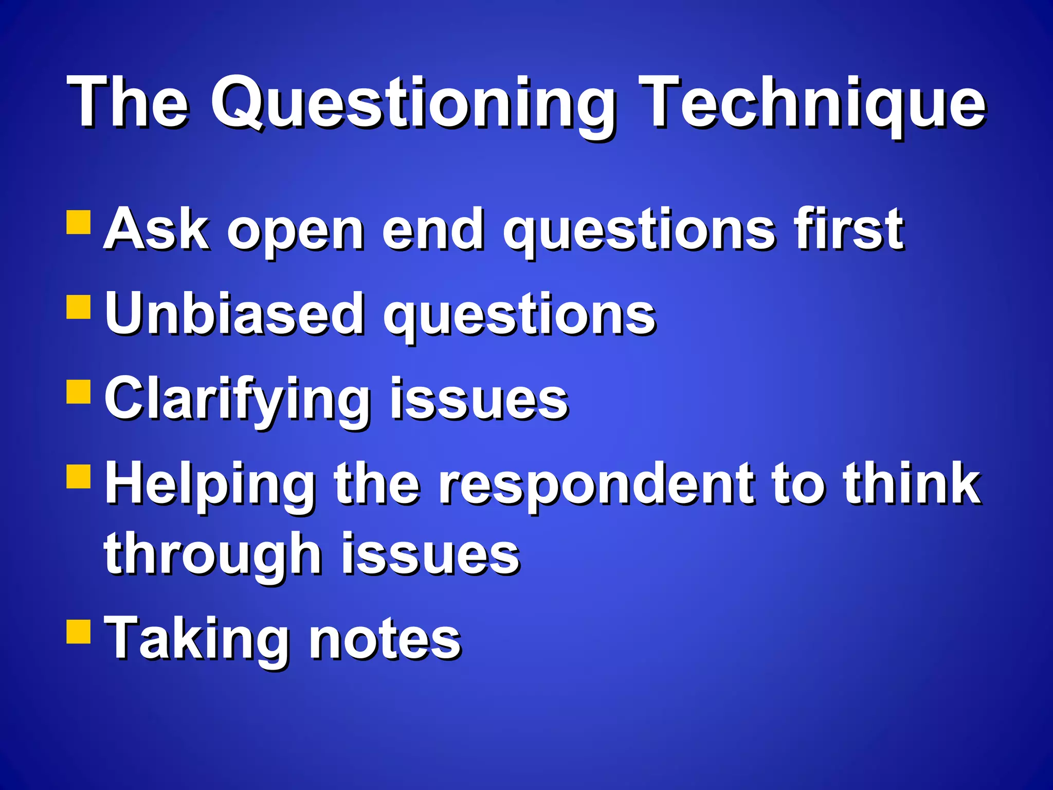 The Questioning TechniqueThe Questioning Technique
 Ask open end questions firstAsk open end questions first
 Unbiased questionsUnbiased questions
 Clarifying issuesClarifying issues
 Helping the respondent to thinkHelping the respondent to think
through issuesthrough issues
 Taking notesTaking notes
 