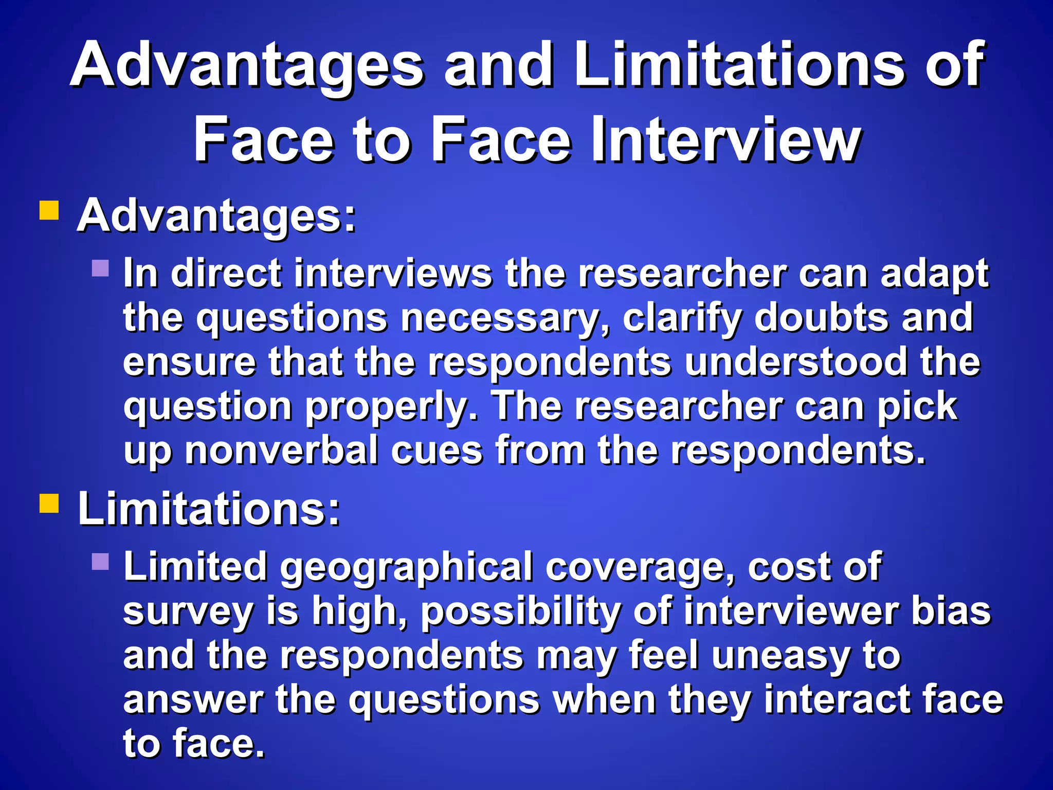 Advantages and Limitations ofAdvantages and Limitations of
Face to Face InterviewFace to Face Interview
 Advantages:Advantages:
 In direct interviews the researcher can adaptIn direct interviews the researcher can adapt
the questions necessary, clarify doubts andthe questions necessary, clarify doubts and
ensure that the respondents understood theensure that the respondents understood the
question properly. The researcher can pickquestion properly. The researcher can pick
up nonverbal cues from the respondents.up nonverbal cues from the respondents.
 Limitations:Limitations:
 Limited geographical coverage, cost ofLimited geographical coverage, cost of
survey is high, possibility of interviewer biassurvey is high, possibility of interviewer bias
and the respondents may feel uneasy toand the respondents may feel uneasy to
answer the questions when they interact faceanswer the questions when they interact face
to face.to face.
 