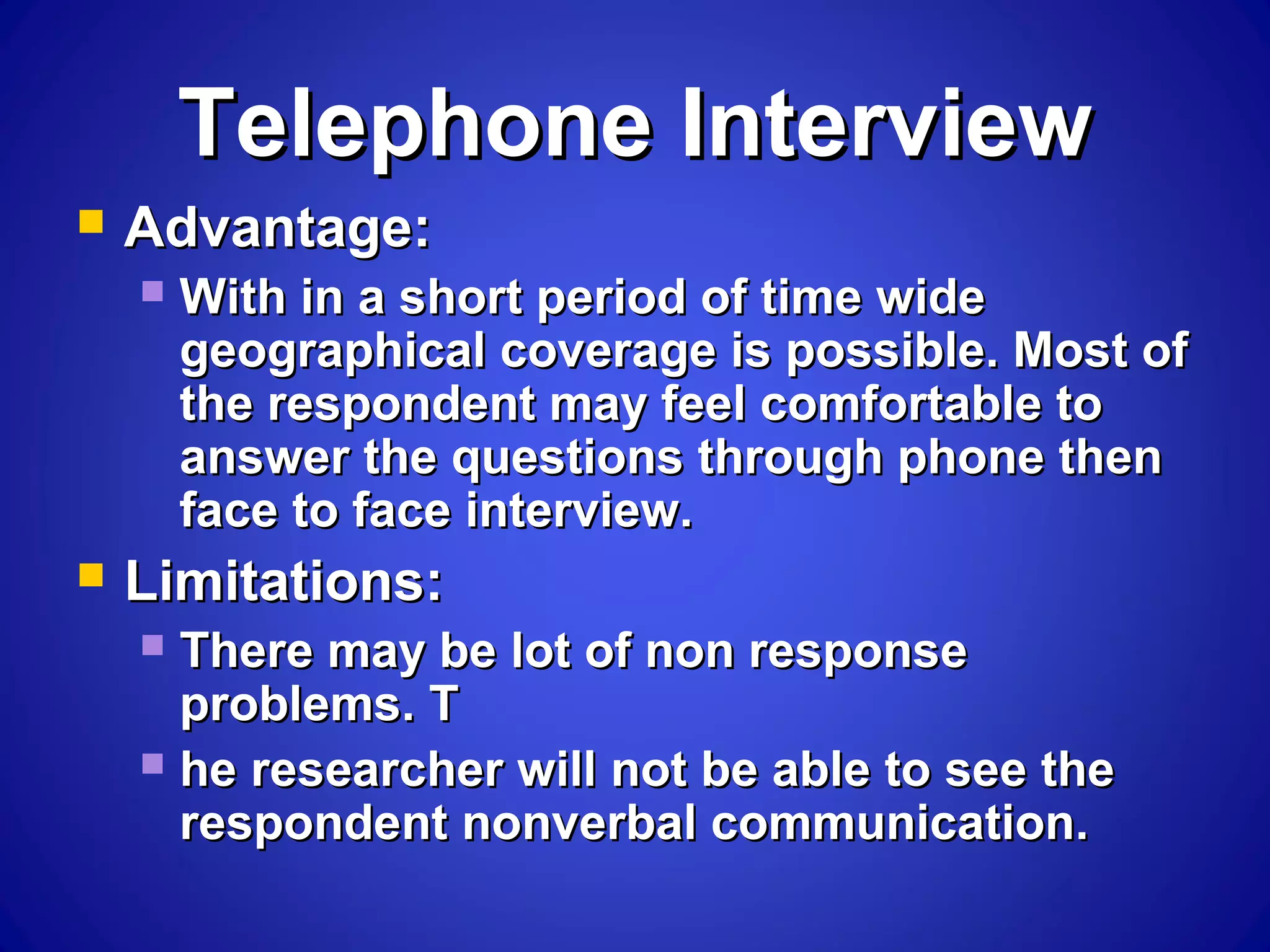 Telephone InterviewTelephone Interview
 Advantage:Advantage:
 With in a short period of time wideWith in a short period of time wide
geographical coverage is possible. Most ofgeographical coverage is possible. Most of
the respondent may feel comfortable tothe respondent may feel comfortable to
answer the questions through phone thenanswer the questions through phone then
face to face interview.face to face interview.
 Limitations:Limitations:
 There may be lot of non responseThere may be lot of non response
problems. Tproblems. T
 he researcher will not be able to see thehe researcher will not be able to see the
respondent nonverbal communication.respondent nonverbal communication.
 