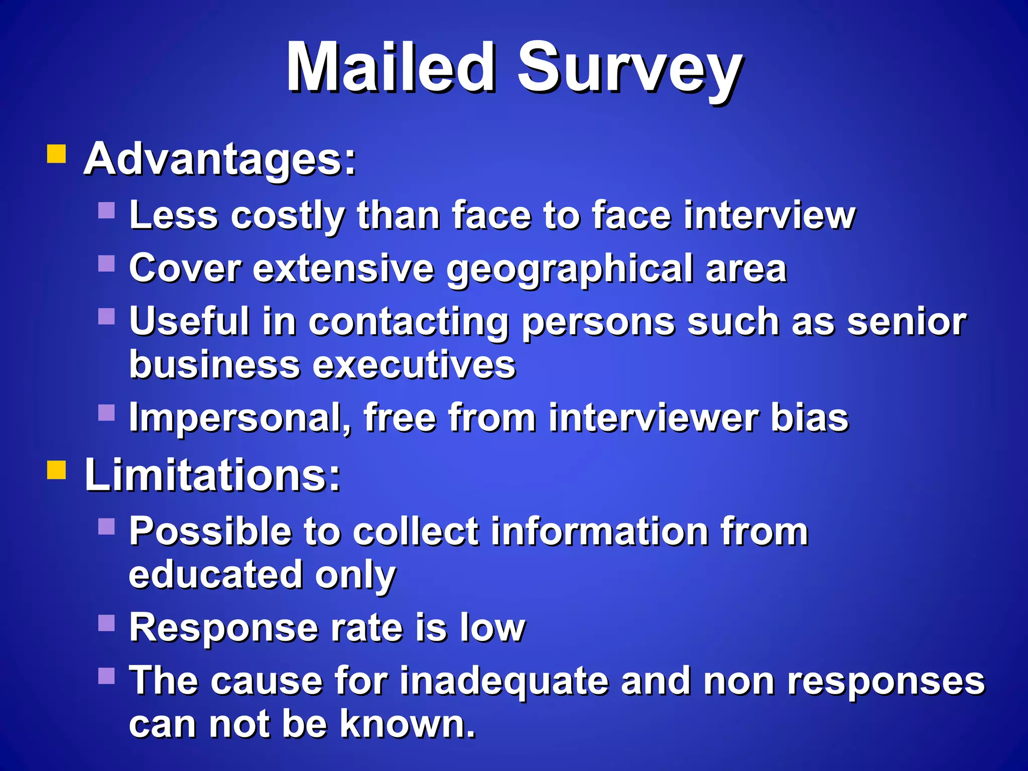 Mailed SurveyMailed Survey
 Advantages:Advantages:
 Less costly than face to face interviewLess costly than face to face interview
 Cover extensive geographical areaCover extensive geographical area
 Useful in contacting persons such as seniorUseful in contacting persons such as senior
business executivesbusiness executives
 Impersonal, free from interviewer biasImpersonal, free from interviewer bias
 Limitations:Limitations:
 Possible to collect information fromPossible to collect information from
educated onlyeducated only
 Response rate is lowResponse rate is low
 The cause for inadequate and non responsesThe cause for inadequate and non responses
can not be known.can not be known.
 