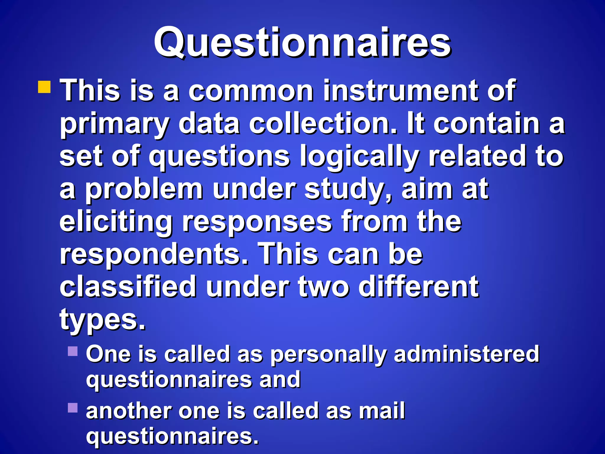 QuestionnairesQuestionnaires
 This is a common instrument ofThis is a common instrument of
primary data collection. It contain aprimary data collection. It contain a
set of questions logically related toset of questions logically related to
a problem under study, aim ata problem under study, aim at
eliciting responses from theeliciting responses from the
respondents. This can berespondents. This can be
classified under two differentclassified under two different
types.types.
 One is called as personally administeredOne is called as personally administered
questionnaires andquestionnaires and
 another one is called as mailanother one is called as mail
questionnaires.questionnaires.
 