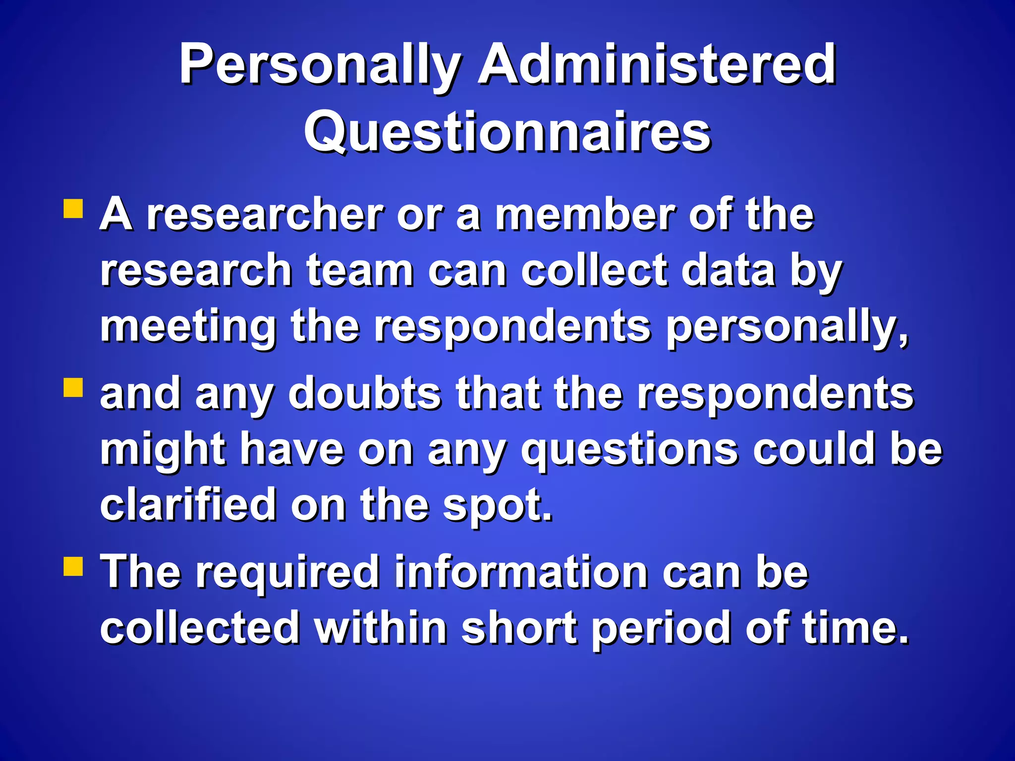 Personally AdministeredPersonally Administered
QuestionnairesQuestionnaires
 A researcher or a member of theA researcher or a member of the
research team can collect data byresearch team can collect data by
meeting the respondents personally,meeting the respondents personally,
 and any doubts that the respondentsand any doubts that the respondents
might have on any questions could bemight have on any questions could be
clarified on the spot.clarified on the spot.
 The required information can beThe required information can be
collected within short period of time.collected within short period of time.
 