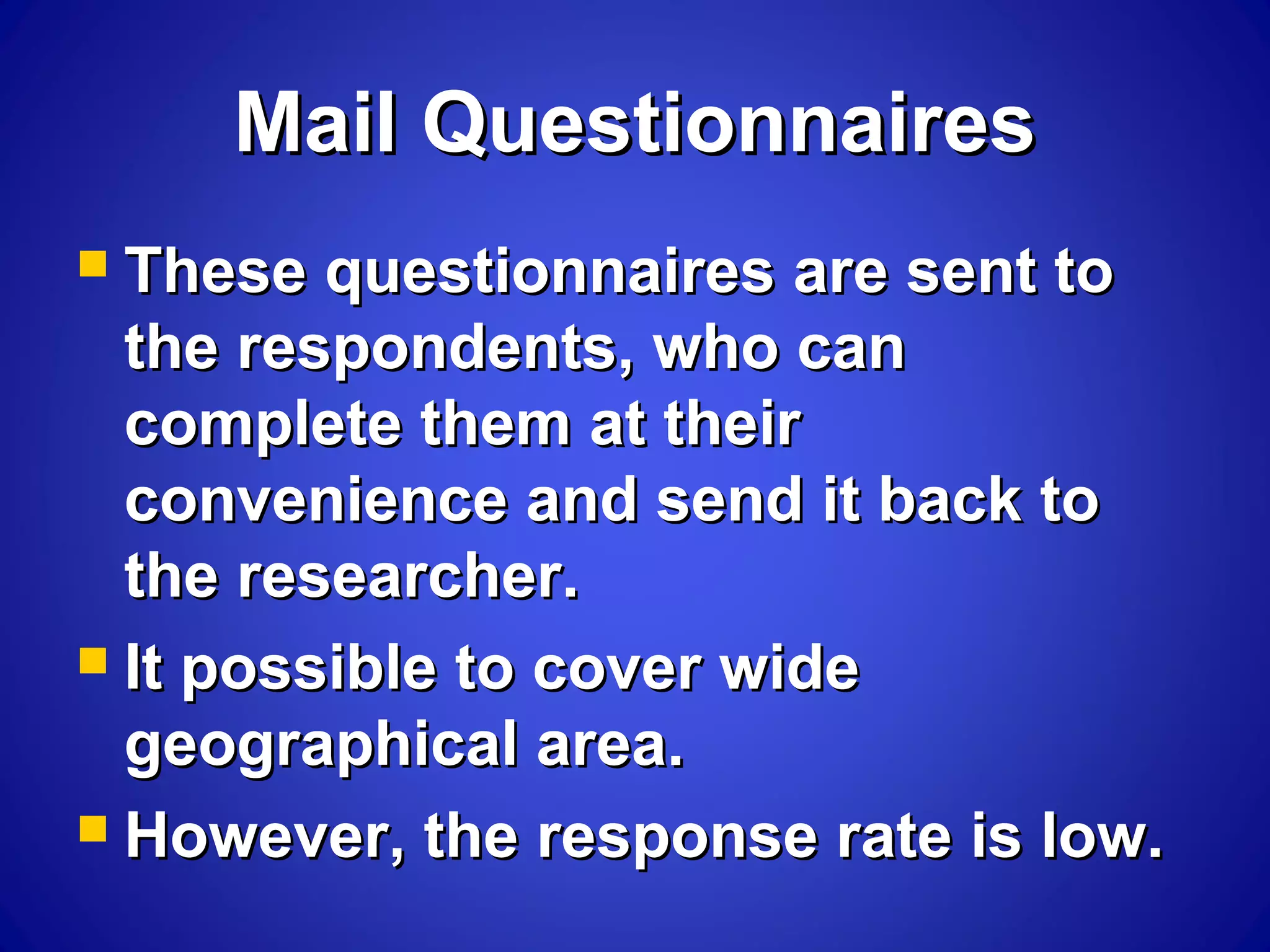 Mail QuestionnairesMail Questionnaires
 These questionnaires are sent toThese questionnaires are sent to
the respondents, who canthe respondents, who can
complete them at theircomplete them at their
convenience and send it back toconvenience and send it back to
the researcher.the researcher.
 It possible to cover wideIt possible to cover wide
geographical area.geographical area.
 However, the response rate is low.However, the response rate is low.
 