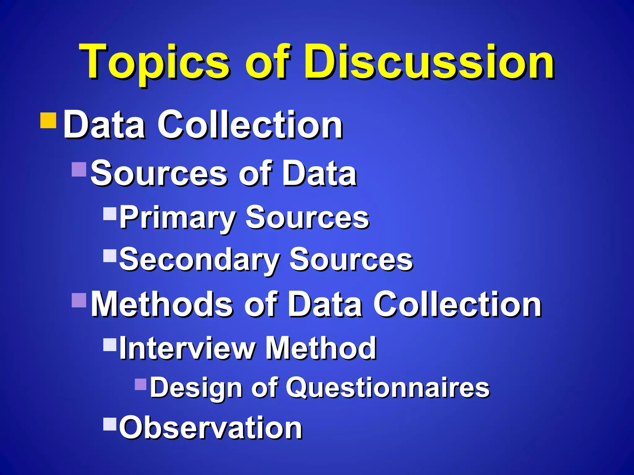 Topics of DiscussionTopics of Discussion
 Data CollectionData Collection
Sources of DataSources of Data
Primary SourcesPrimary Sources
Secondary SourcesSecondary Sources
Methods of Data CollectionMethods of Data Collection
Interview MethodInterview Method
Design of QuestionnairesDesign of Questionnaires
ObservationObservation
 