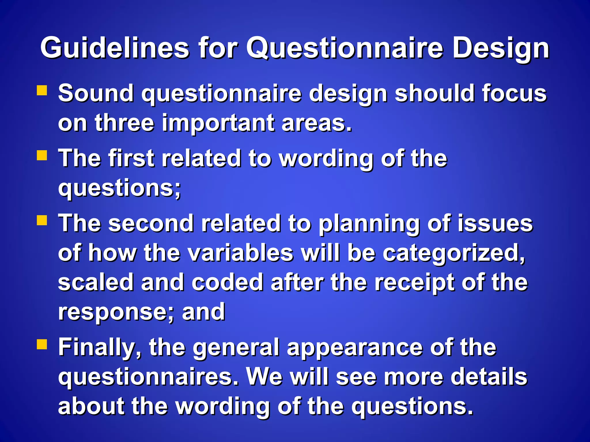 Guidelines for Questionnaire DesignGuidelines for Questionnaire Design
 Sound questionnaire design should focusSound questionnaire design should focus
on three important areas.on three important areas.
 The first related to wording of theThe first related to wording of the
questions;questions;
 The second related to planning of issuesThe second related to planning of issues
of how the variables will be categorized,of how the variables will be categorized,
scaled and coded after the receipt of thescaled and coded after the receipt of the
response; andresponse; and
 Finally, the general appearance of theFinally, the general appearance of the
questionnaires. We will see more detailsquestionnaires. We will see more details
about the wording of the questions.about the wording of the questions.
 