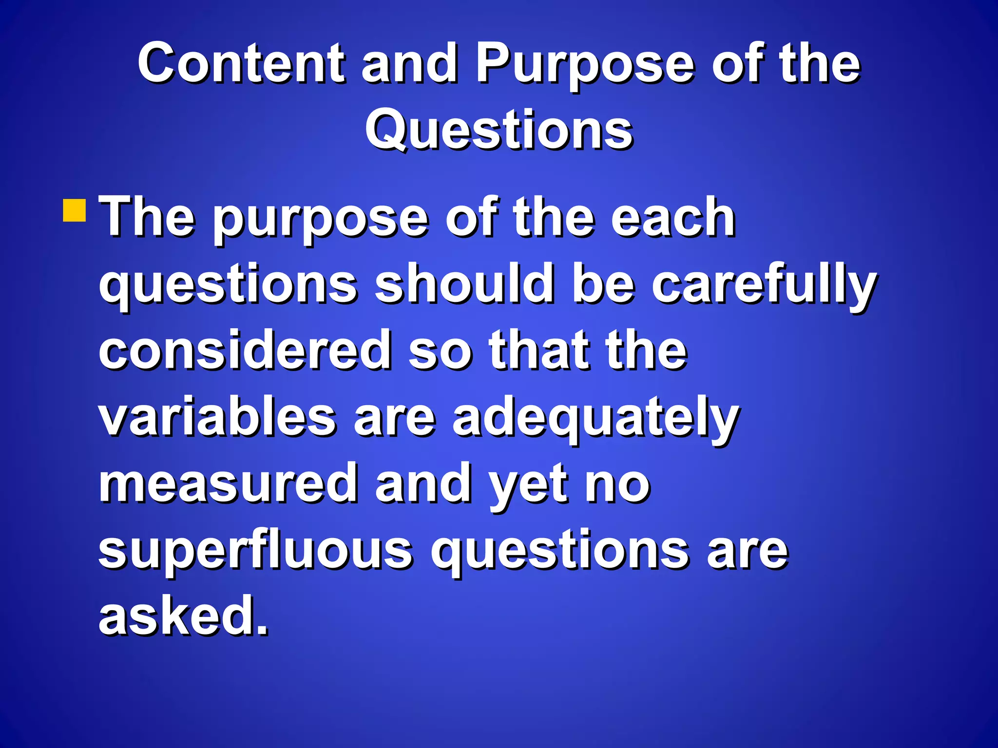 Content and Purpose of theContent and Purpose of the
QuestionsQuestions
 The purpose of the eachThe purpose of the each
questions should be carefullyquestions should be carefully
considered so that theconsidered so that the
variables are adequatelyvariables are adequately
measured and yet nomeasured and yet no
superfluous questions aresuperfluous questions are
asked.asked.
 