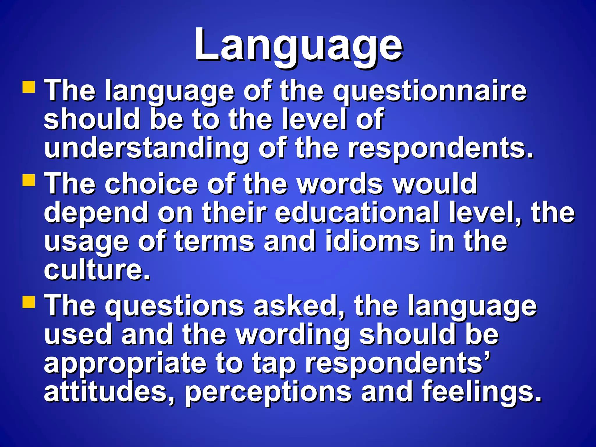 LanguageLanguage
 The language of the questionnaireThe language of the questionnaire
should be to the level ofshould be to the level of
understanding of the respondents.understanding of the respondents.
 The choice of the words wouldThe choice of the words would
depend on their educational level, thedepend on their educational level, the
usage of terms and idioms in theusage of terms and idioms in the
culture.culture.
 The questions asked, the languageThe questions asked, the language
used and the wording should beused and the wording should be
appropriate to tap respondents’appropriate to tap respondents’
attitudes, perceptions and feelings.attitudes, perceptions and feelings.
 