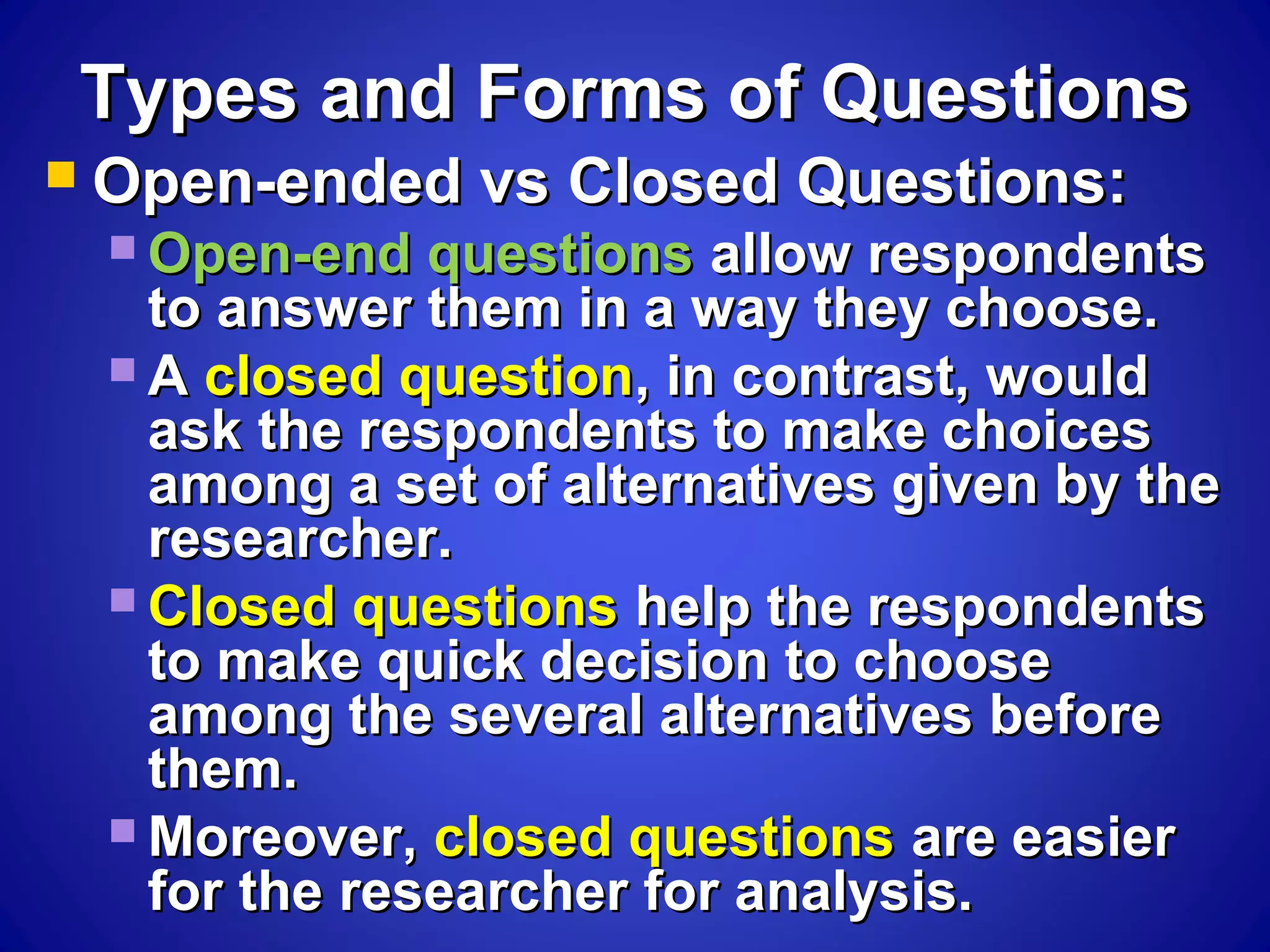 Types and Forms of QuestionsTypes and Forms of Questions
 Open-ended vs Closed Questions:Open-ended vs Closed Questions:
 Open-end questionsOpen-end questions allow respondentsallow respondents
to answer them in a way they choose.to answer them in a way they choose.
 AA closed questionclosed question, in contrast, would, in contrast, would
ask the respondents to make choicesask the respondents to make choices
among a set of alternatives given by theamong a set of alternatives given by the
researcher.researcher.
 Closed questionsClosed questions help the respondentshelp the respondents
to make quick decision to chooseto make quick decision to choose
among the several alternatives beforeamong the several alternatives before
them.them.
 Moreover,Moreover, closed questionsclosed questions are easierare easier
for the researcher for analysis.for the researcher for analysis.
 