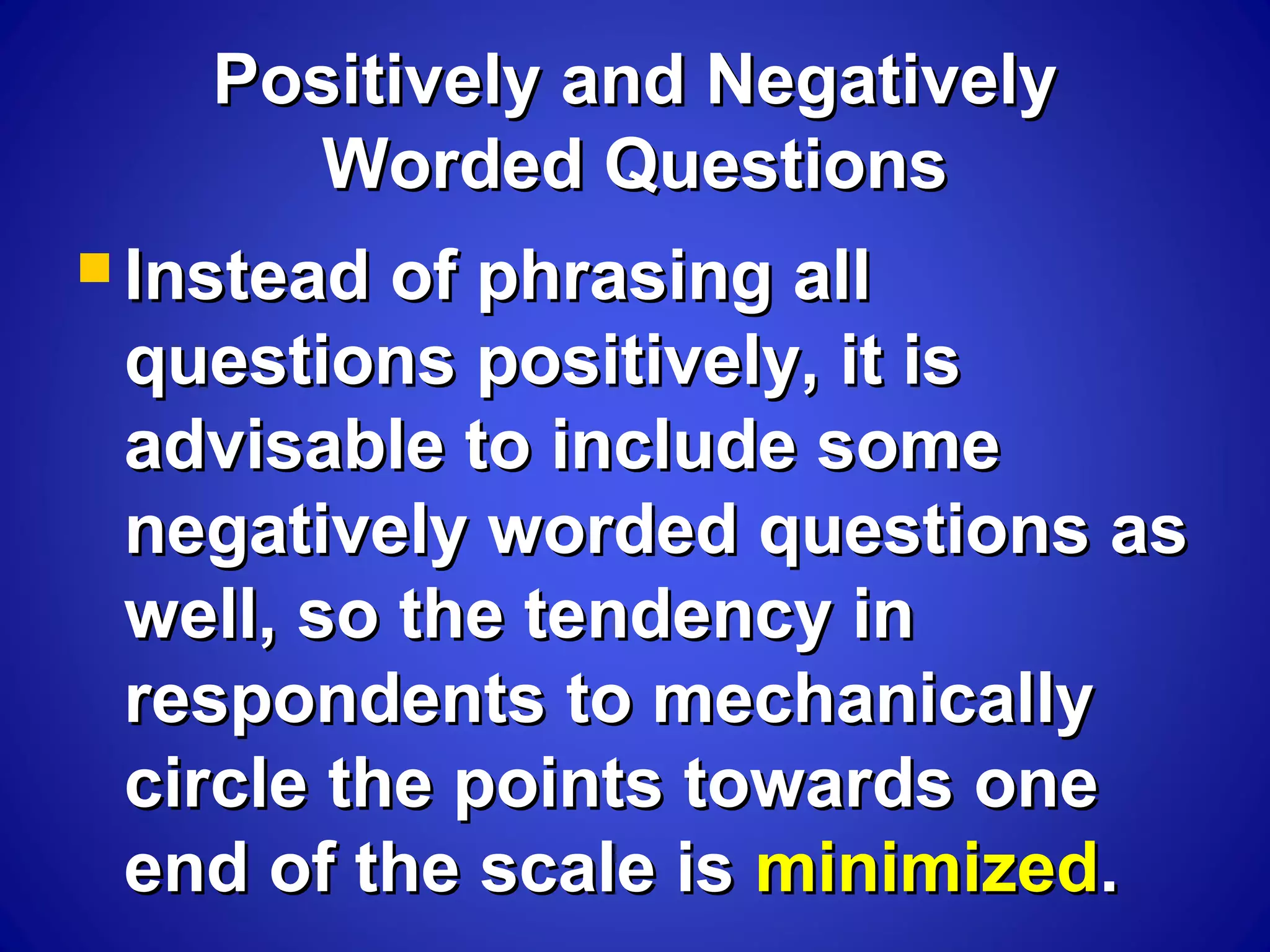 Positively and NegativelyPositively and Negatively
Worded QuestionsWorded Questions
 Instead of phrasing allInstead of phrasing all
questions positively, it isquestions positively, it is
advisable to include someadvisable to include some
negatively worded questions asnegatively worded questions as
well, so the tendency inwell, so the tendency in
respondents to mechanicallyrespondents to mechanically
circle the points towards onecircle the points towards one
end of the scale isend of the scale is minimizedminimized..
 