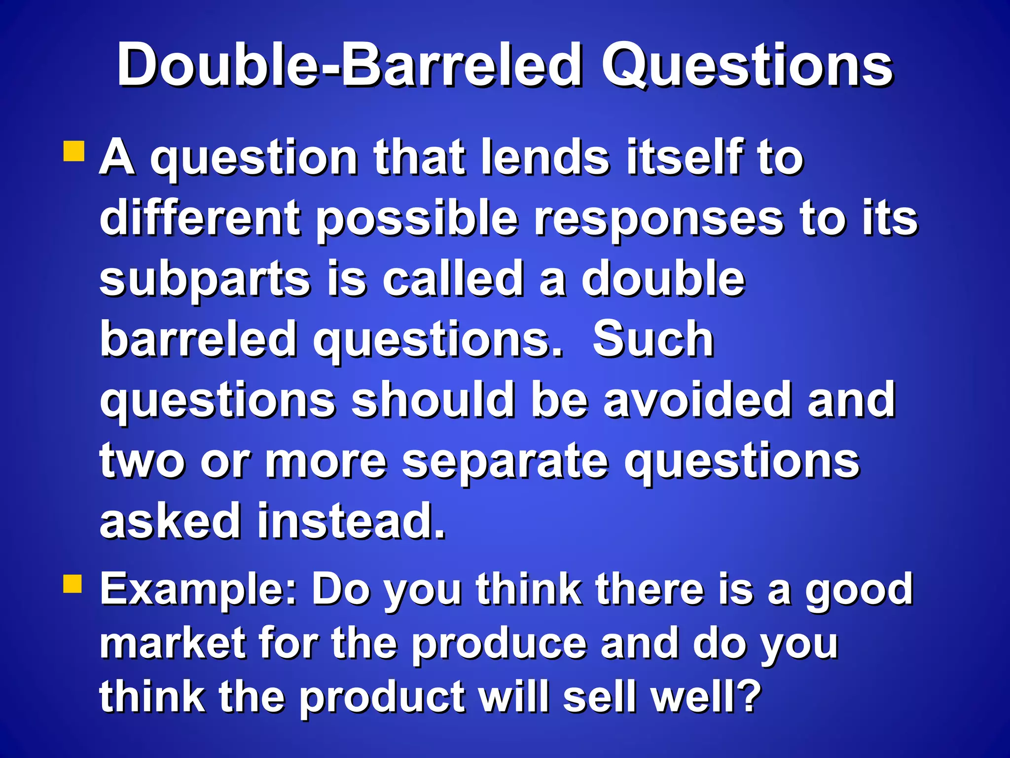 Double-Barreled QuestionsDouble-Barreled Questions
 A question that lends itself toA question that lends itself to
different possible responses to itsdifferent possible responses to its
subparts is called a doublesubparts is called a double
barreled questions. Suchbarreled questions. Such
questions should be avoided andquestions should be avoided and
two or more separate questionstwo or more separate questions
asked instead.asked instead.
 Example: Do you think there is a goodExample: Do you think there is a good
market for the produce and do youmarket for the produce and do you
think the product will sell well?think the product will sell well?
 