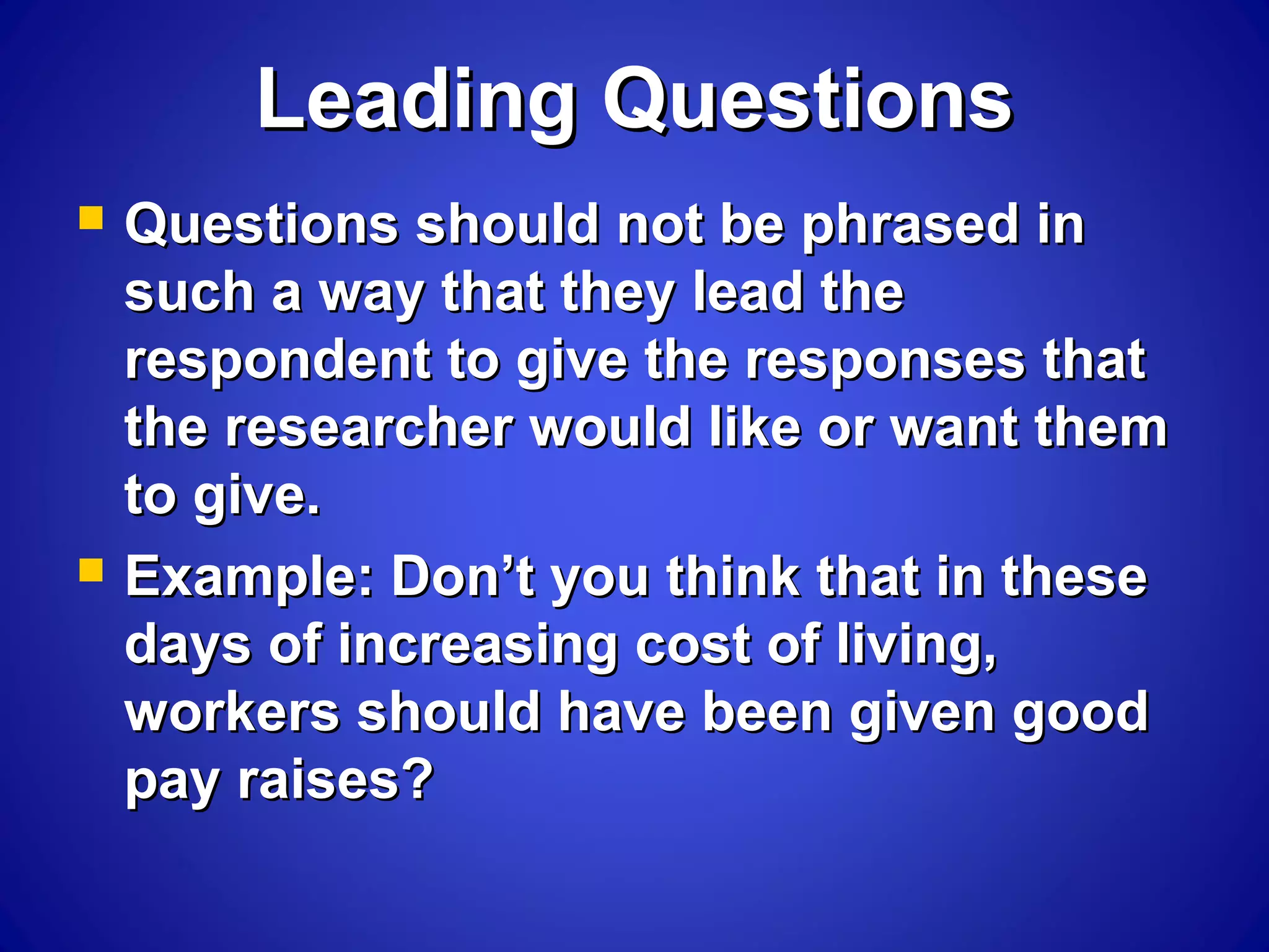 Leading QuestionsLeading Questions
 Questions should not be phrased inQuestions should not be phrased in
such a way that they lead thesuch a way that they lead the
respondent to give the responses thatrespondent to give the responses that
the researcher would like or want themthe researcher would like or want them
to give.to give.
 Example: Don’t you think that in theseExample: Don’t you think that in these
days of increasing cost of living,days of increasing cost of living,
workers should have been given goodworkers should have been given good
pay raises?pay raises?
 