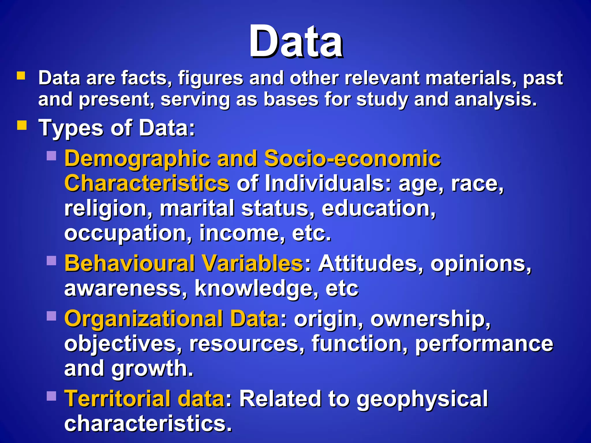 DataData
 Data are facts, figures and other relevant materials, pastData are facts, figures and other relevant materials, past
and present, serving as bases for study and analysis.and present, serving as bases for study and analysis.
 Types of Data:Types of Data:
 Demographic and Socio-economicDemographic and Socio-economic
CharacteristicsCharacteristics of Individuals: age, race,of Individuals: age, race,
religion, marital status, education,religion, marital status, education,
occupation, income, etc.occupation, income, etc.
 Behavioural VariablesBehavioural Variables: Attitudes, opinions,: Attitudes, opinions,
awareness, knowledge, etcawareness, knowledge, etc
 Organizational DataOrganizational Data: origin, ownership,: origin, ownership,
objectives, resources, function, performanceobjectives, resources, function, performance
and growth.and growth.
 Territorial dataTerritorial data: Related to geophysical: Related to geophysical
characteristics.characteristics.
 