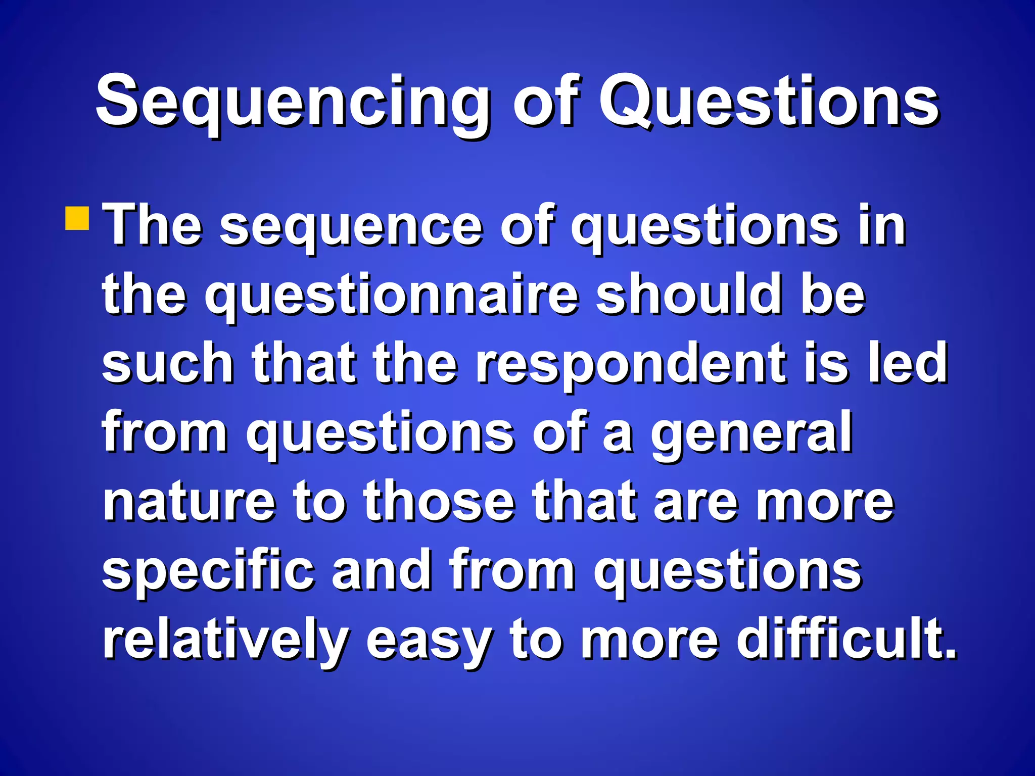 Sequencing of QuestionsSequencing of Questions
 The sequence of questions inThe sequence of questions in
the questionnaire should bethe questionnaire should be
such that the respondent is ledsuch that the respondent is led
from questions of a generalfrom questions of a general
nature to those that are morenature to those that are more
specific and from questionsspecific and from questions
relatively easy to more difficult.relatively easy to more difficult.
 