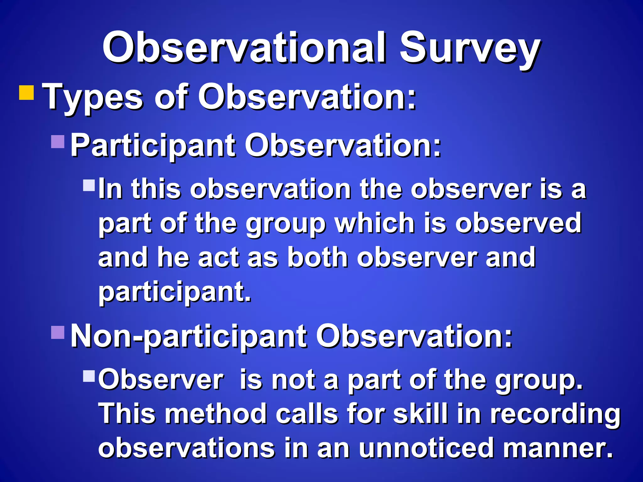 Observational SurveyObservational Survey
 Types of Observation:Types of Observation:
 Participant Observation:Participant Observation:
In this observation the observer is aIn this observation the observer is a
part of the group which is observedpart of the group which is observed
and he act as both observer andand he act as both observer and
participant.participant.
 Non-participant Observation:Non-participant Observation:
Observer is not a part of the group.Observer is not a part of the group.
This method calls for skill in recordingThis method calls for skill in recording
observations in an unnoticed manner.observations in an unnoticed manner.
 