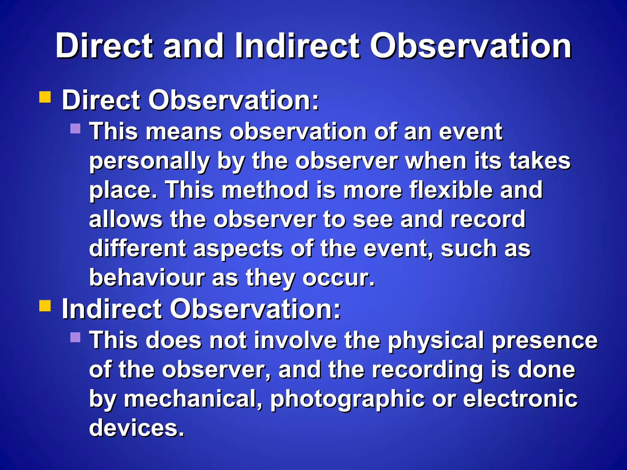 Direct and Indirect ObservationDirect and Indirect Observation
 Direct Observation:Direct Observation:
 This means observation of an eventThis means observation of an event
personally by the observer when its takespersonally by the observer when its takes
place. This method is more flexible andplace. This method is more flexible and
allows the observer to see and recordallows the observer to see and record
different aspects of the event, such asdifferent aspects of the event, such as
behaviour as they occur.behaviour as they occur.
 Indirect Observation:Indirect Observation:
 This does not involve the physical presenceThis does not involve the physical presence
of the observer, and the recording is doneof the observer, and the recording is done
by mechanical, photographic or electronicby mechanical, photographic or electronic
devices.devices.
 