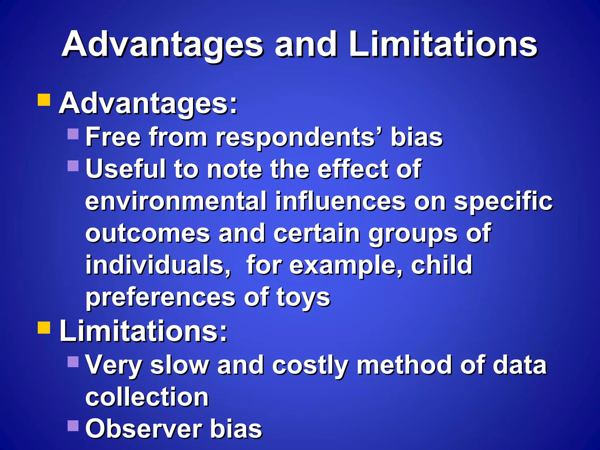 Advantages and LimitationsAdvantages and Limitations
 Advantages:Advantages:
 Free from respondents’ biasFree from respondents’ bias
 Useful to note the effect ofUseful to note the effect of
environmental influences on specificenvironmental influences on specific
outcomes and certain groups ofoutcomes and certain groups of
individuals, for example, childindividuals, for example, child
preferences of toyspreferences of toys
 Limitations:Limitations:
 Very slow and costly method of dataVery slow and costly method of data
collectioncollection
 Observer biasObserver bias
 
