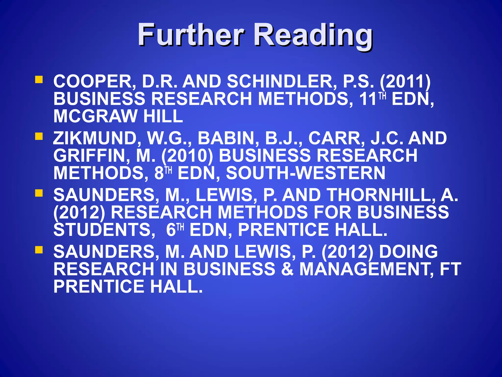 Further ReadingFurther Reading
 COOPER, D.R. AND SCHINDLER, P.S. (2011)
BUSINESS RESEARCH METHODS, 11TH
EDN,
MCGRAW HILL
 ZIKMUND, W.G., BABIN, B.J., CARR, J.C. AND
GRIFFIN, M. (2010) BUSINESS RESEARCH
METHODS, 8TH
EDN, SOUTH-WESTERN
 SAUNDERS, M., LEWIS, P. AND THORNHILL, A.
(2012) RESEARCH METHODS FOR BUSINESS
STUDENTS, 6TH
EDN, PRENTICE HALL.
 SAUNDERS, M. AND LEWIS, P. (2012) DOING
RESEARCH IN BUSINESS & MANAGEMENT, FT
PRENTICE HALL.
 