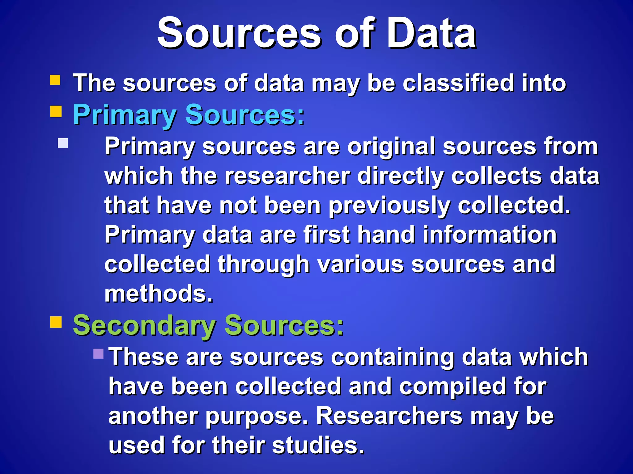 Sources of DataSources of Data
 The sources of data may be classified intoThe sources of data may be classified into
 Primary Sources:Primary Sources:
 Primary sources are original sources fromPrimary sources are original sources from
which the researcher directly collects datawhich the researcher directly collects data
that have not been previously collected.that have not been previously collected.
Primary data are first hand informationPrimary data are first hand information
collected through various sources andcollected through various sources and
methods.methods.
 Secondary Sources:Secondary Sources:
 These are sources containing data whichThese are sources containing data which
have been collected and compiled forhave been collected and compiled for
another purpose. Researchers may beanother purpose. Researchers may be
used for their studies.used for their studies.
 
