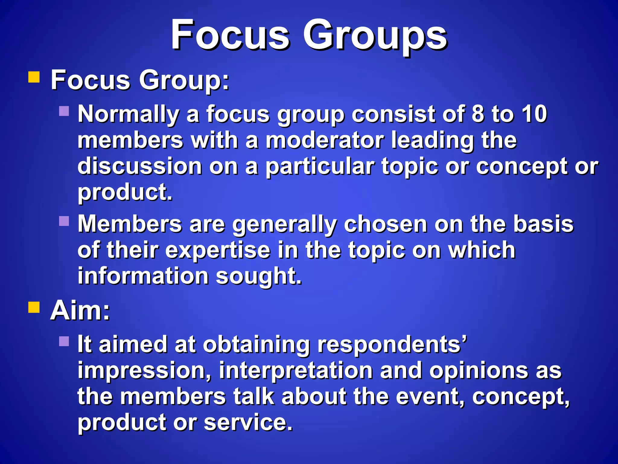 Focus GroupsFocus Groups
 Focus Group:Focus Group:
 Normally a focus group consist of 8 to 10Normally a focus group consist of 8 to 10
members with a moderator leading themembers with a moderator leading the
discussion on a particular topic or concept ordiscussion on a particular topic or concept or
product.product.
 Members are generally chosen on the basisMembers are generally chosen on the basis
of their expertise in the topic on whichof their expertise in the topic on which
information sought.information sought.
 Aim:Aim:
 It aimed at obtaining respondents’It aimed at obtaining respondents’
impression, interpretation and opinions asimpression, interpretation and opinions as
the members talk about the event, concept,the members talk about the event, concept,
product or service.product or service.
 