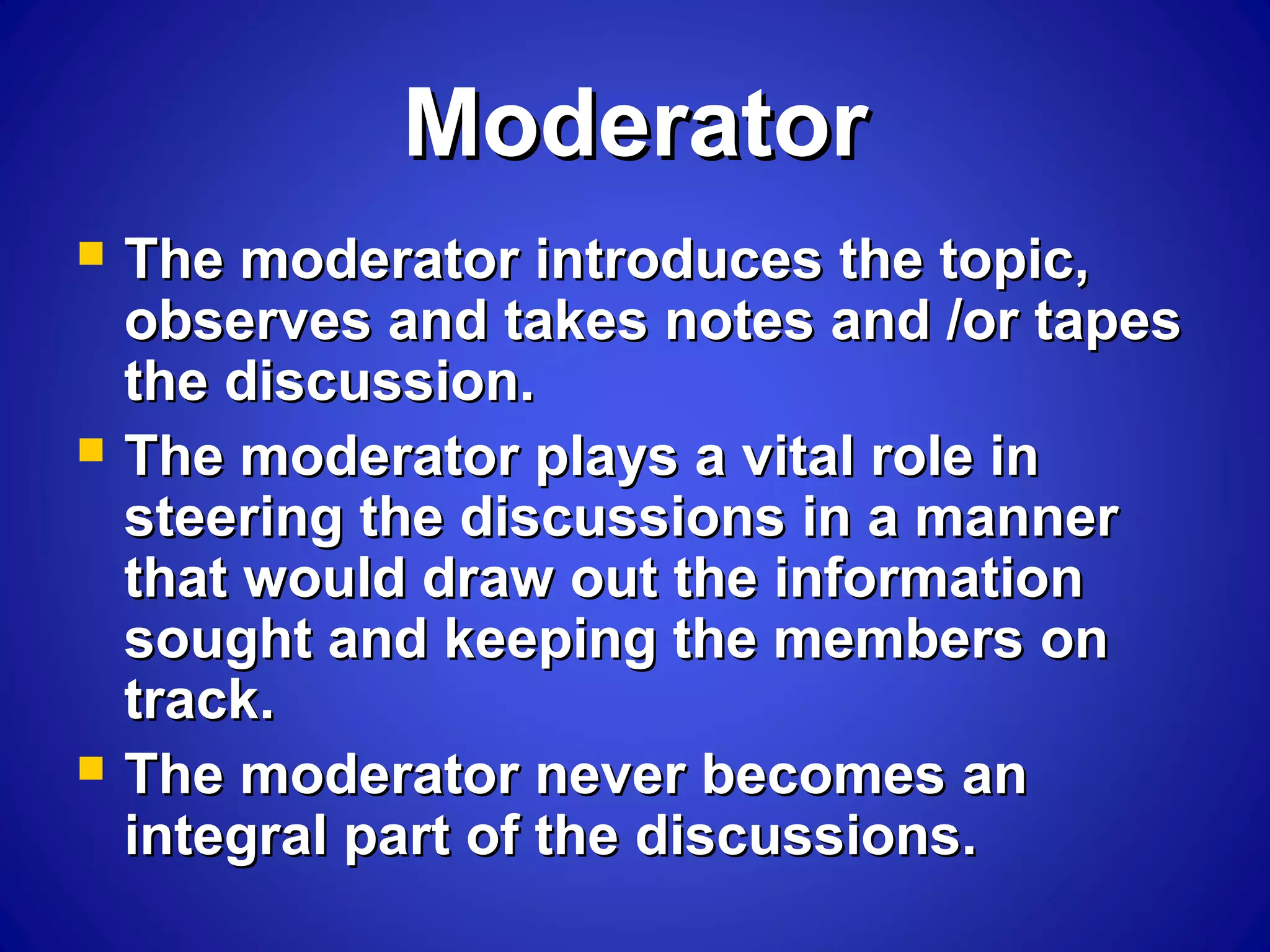 ModeratorModerator
 The moderator introduces the topic,The moderator introduces the topic,
observes and takes notes and /or tapesobserves and takes notes and /or tapes
the discussion.the discussion.
 The moderator plays a vital role inThe moderator plays a vital role in
steering the discussions in a mannersteering the discussions in a manner
that would draw out the informationthat would draw out the information
sought and keeping the members onsought and keeping the members on
track.track.
 The moderator never becomes anThe moderator never becomes an
integral part of the discussions.integral part of the discussions.
 