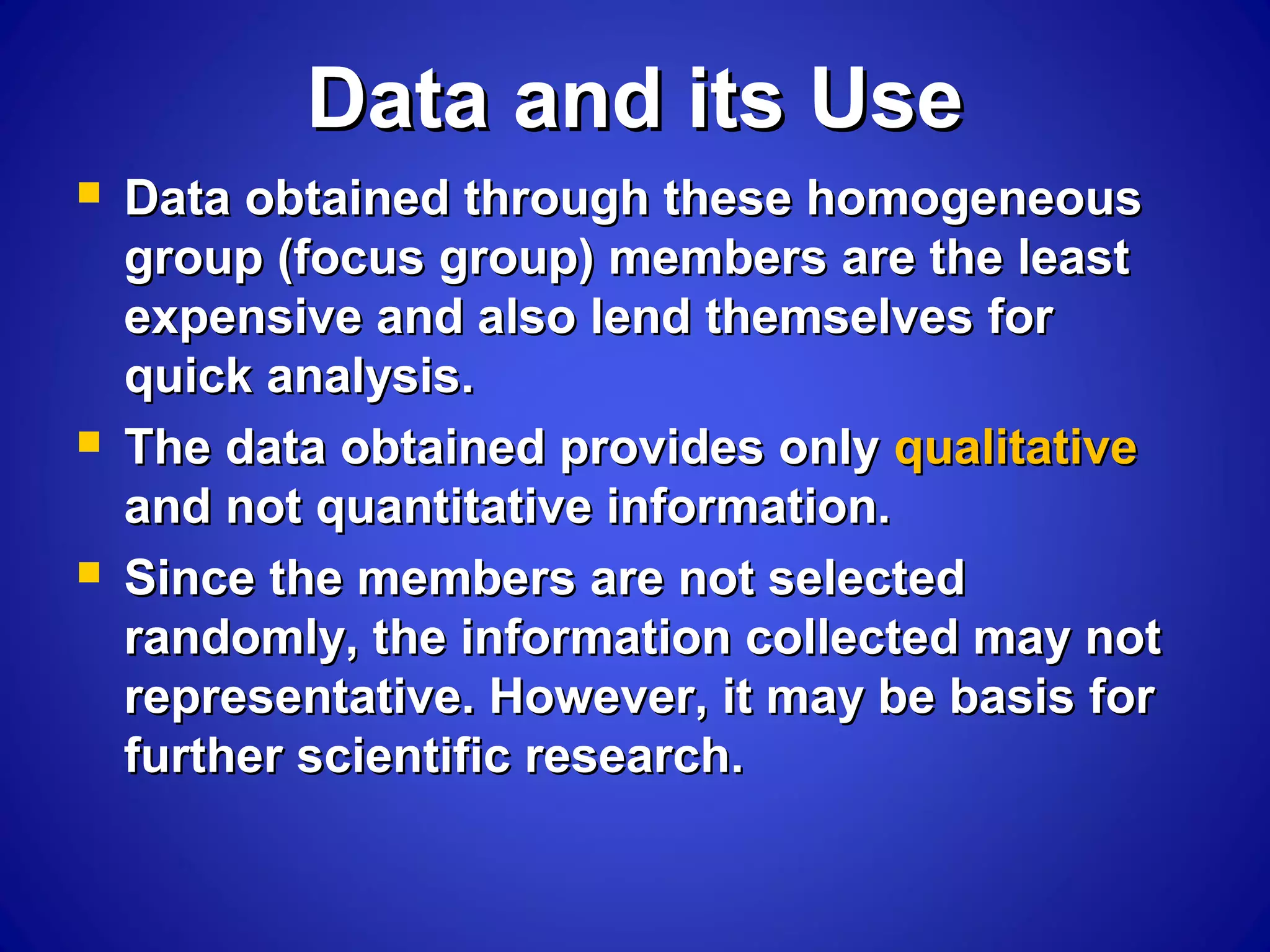 Data and its UseData and its Use
 Data obtained through these homogeneousData obtained through these homogeneous
group (focus group) members are the leastgroup (focus group) members are the least
expensive and also lend themselves forexpensive and also lend themselves for
quick analysis.quick analysis.
 The data obtained provides onlyThe data obtained provides only qualitativequalitative
and not quantitative information.and not quantitative information.
 Since the members are not selectedSince the members are not selected
randomly, the information collected may notrandomly, the information collected may not
representative. However, it may be basis forrepresentative. However, it may be basis for
further scientific research.further scientific research.
 