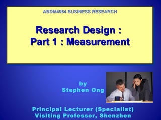 Research Design :Research Design :
Part 1 : MeasurementPart 1 : Measurement
Research Design :Research Design :
Part 1 : MeasurementPart 1 : Measurement
ABDM4064 BUSINESS RESEARCHABDM4064 BUSINESS RESEARCH
by
Stephen Ong
Principal Lecturer (Specialist)
Visiting Professor, Shenzhen
 
