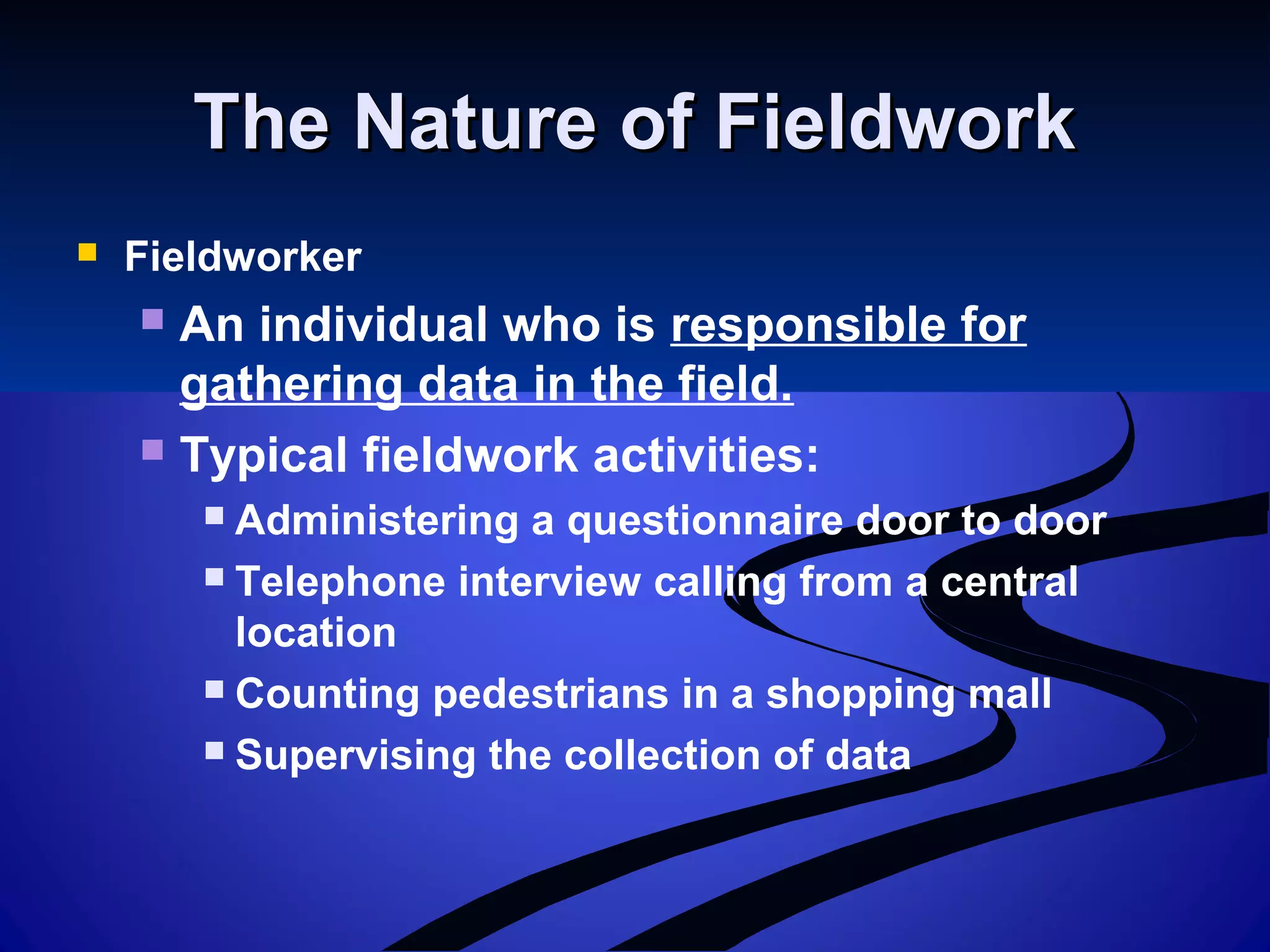 The Nature of FieldworkThe Nature of Fieldwork
 Fieldworker
 An individual who is responsible for
gathering data in the field.
 Typical fieldwork activities:
 Administering a questionnaire door to door
 Telephone interview calling from a central
location
 Counting pedestrians in a shopping mall
 Supervising the collection of data
 