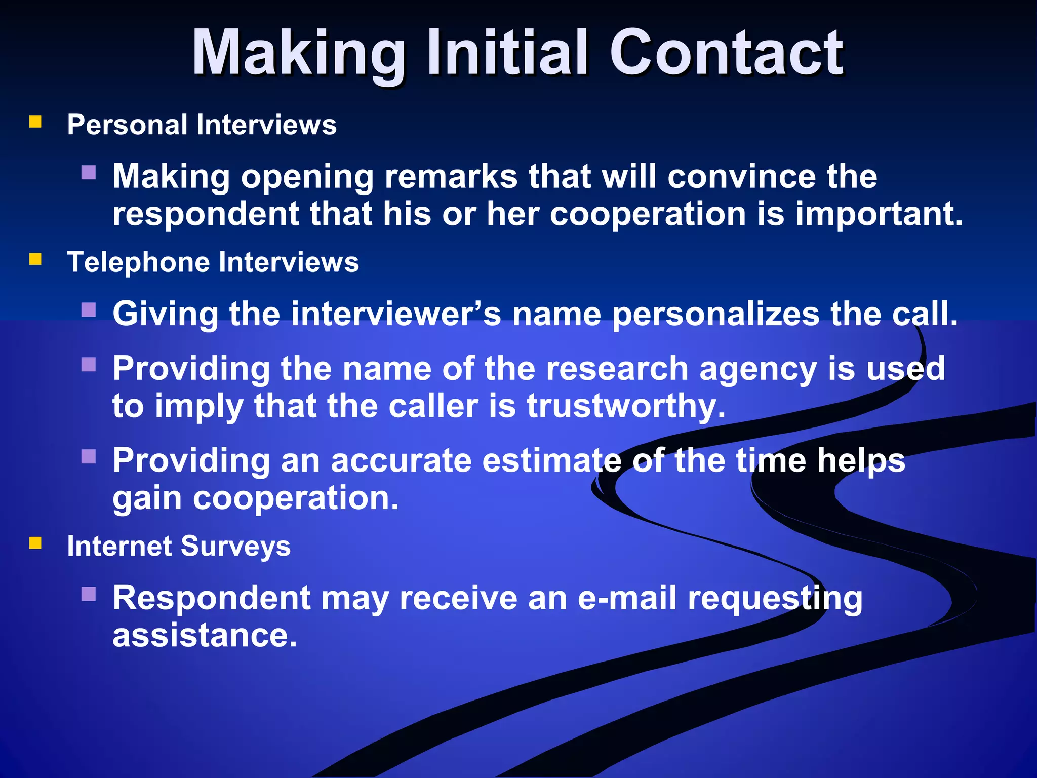 Making Initial ContactMaking Initial Contact
 Personal Interviews
 Making opening remarks that will convince the
respondent that his or her cooperation is important.
 Telephone Interviews
 Giving the interviewer’s name personalizes the call.
 Providing the name of the research agency is used
to imply that the caller is trustworthy.
 Providing an accurate estimate of the time helps
gain cooperation.
 Internet Surveys
 Respondent may receive an e-mail requesting
assistance.
 