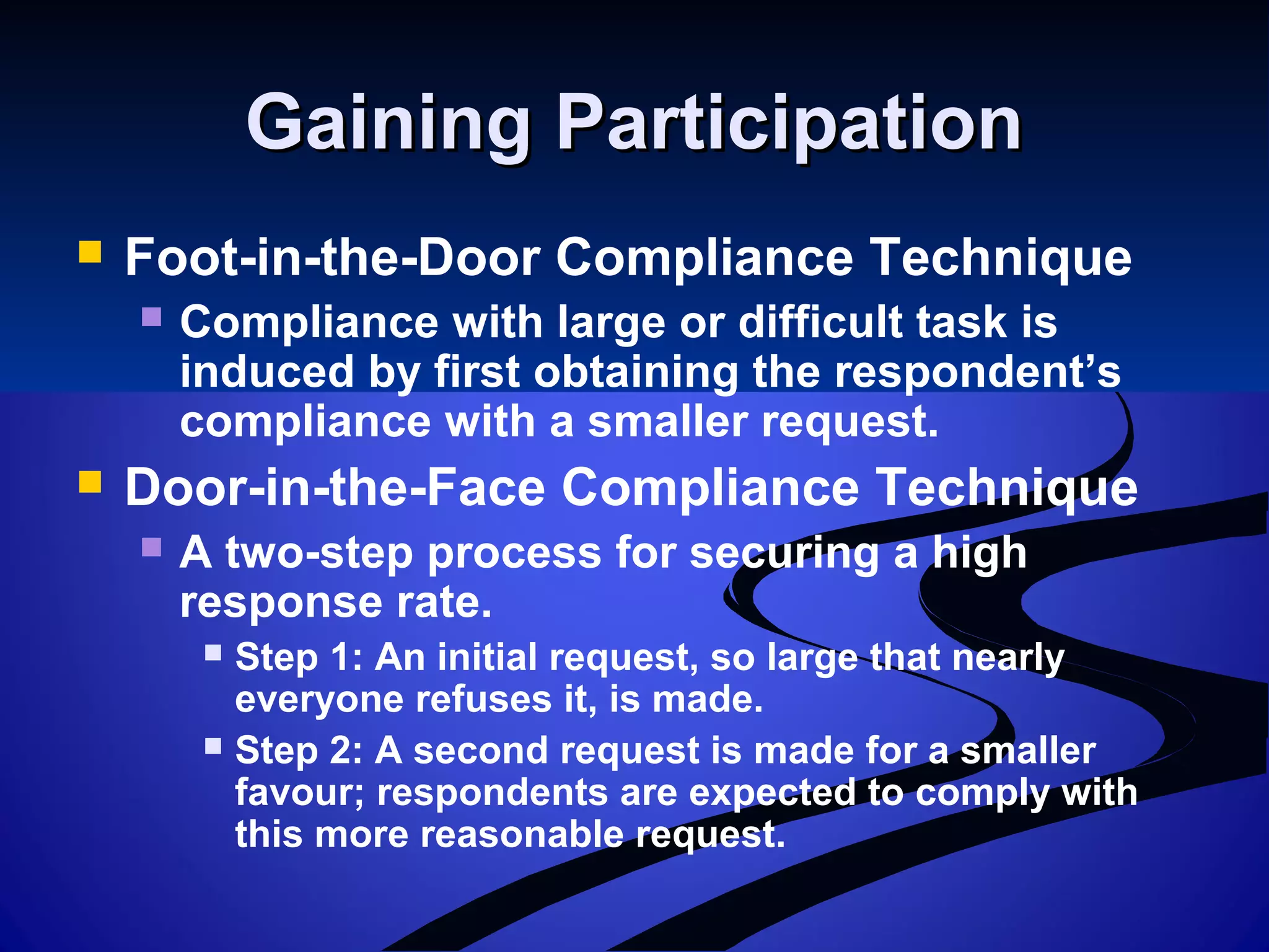 Gaining ParticipationGaining Participation
 Foot-in-the-Door Compliance Technique
 Compliance with large or difficult task is
induced by first obtaining the respondent’s
compliance with a smaller request.
 Door-in-the-Face Compliance Technique
 A two-step process for securing a high
response rate.
 Step 1: An initial request, so large that nearly
everyone refuses it, is made.
 Step 2: A second request is made for a smaller
favour; respondents are expected to comply with
this more reasonable request.
 