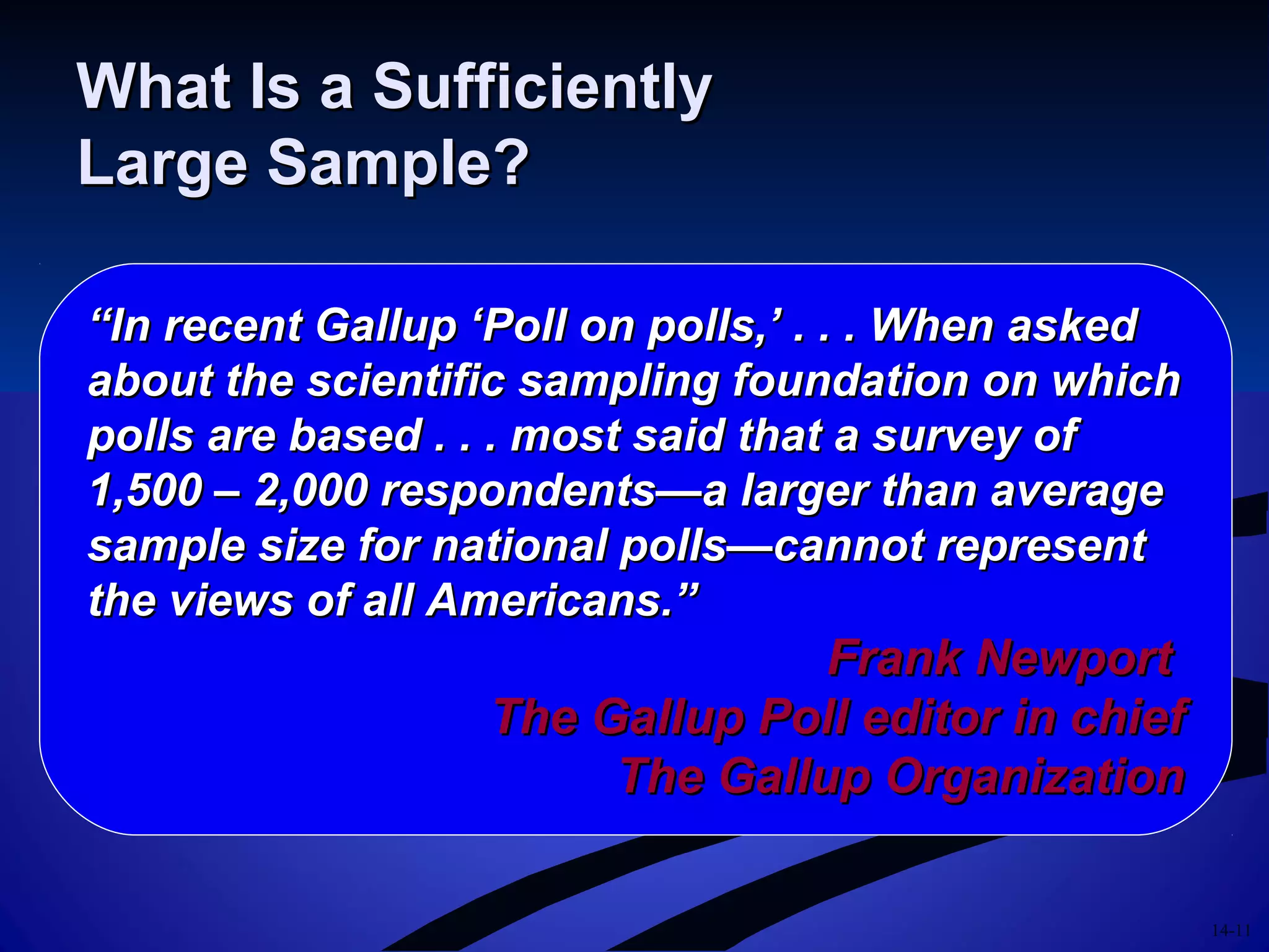 14-11
What Is a SufficientlyWhat Is a Sufficiently
Large Sample?Large Sample?
““In recent Gallup ‘Poll on polls,’ . . . When askedIn recent Gallup ‘Poll on polls,’ . . . When asked
about the scientific sampling foundation on whichabout the scientific sampling foundation on which
polls are based . . . most said that a survey ofpolls are based . . . most said that a survey of
1,500 – 2,000 respondents—a larger than average1,500 – 2,000 respondents—a larger than average
sample size for national polls—cannot representsample size for national polls—cannot represent
the views of all Americans.”the views of all Americans.”
Frank NewportFrank Newport
The Gallup Poll editor in chiefThe Gallup Poll editor in chief
The Gallup OrganizationThe Gallup Organization
 