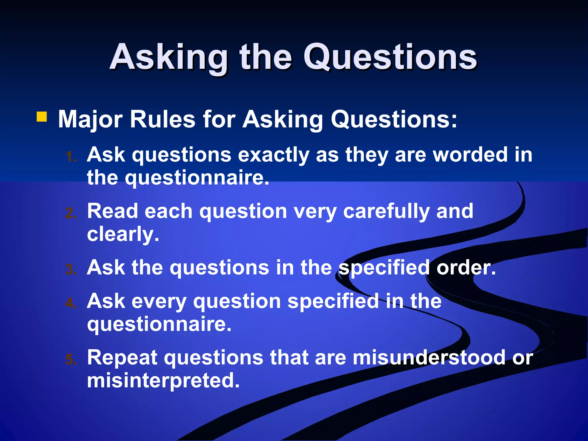 Asking the QuestionsAsking the Questions
 Major Rules for Asking Questions:
1. Ask questions exactly as they are worded in
the questionnaire.
2. Read each question very carefully and
clearly.
3. Ask the questions in the specified order.
4. Ask every question specified in the
questionnaire.
5. Repeat questions that are misunderstood or
misinterpreted.
 