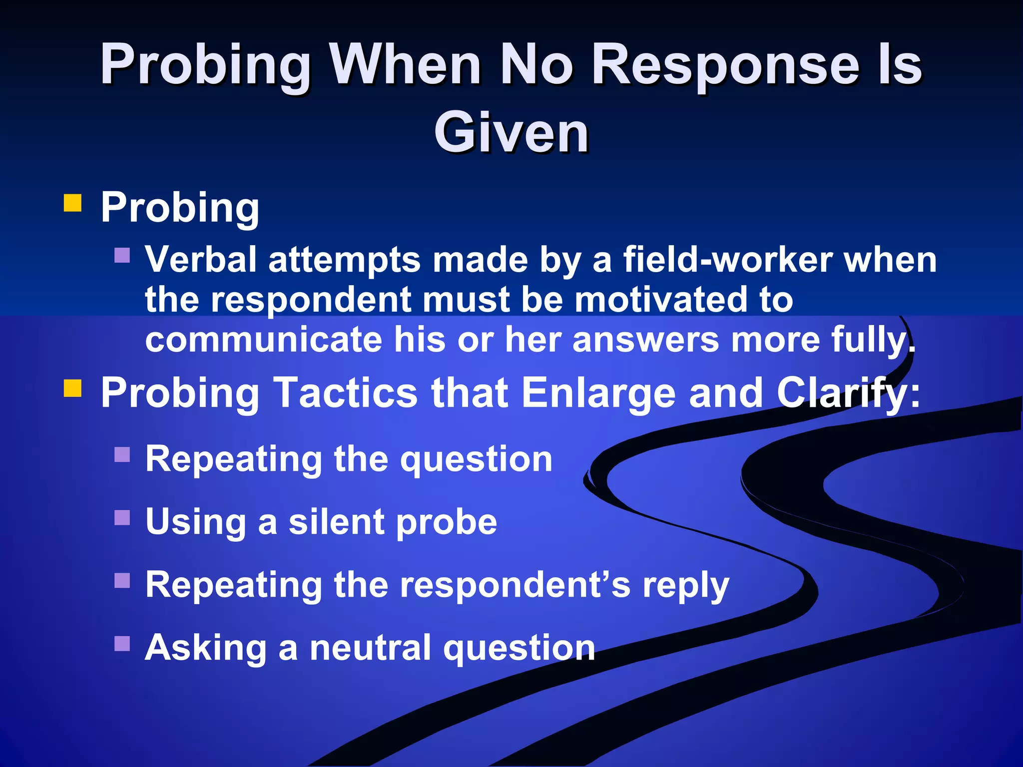 Probing When No Response IsProbing When No Response Is
GivenGiven
 Probing
 Verbal attempts made by a field-worker when
the respondent must be motivated to
communicate his or her answers more fully.
 Probing Tactics that Enlarge and Clarify:
 Repeating the question
 Using a silent probe
 Repeating the respondent’s reply
 Asking a neutral question
 