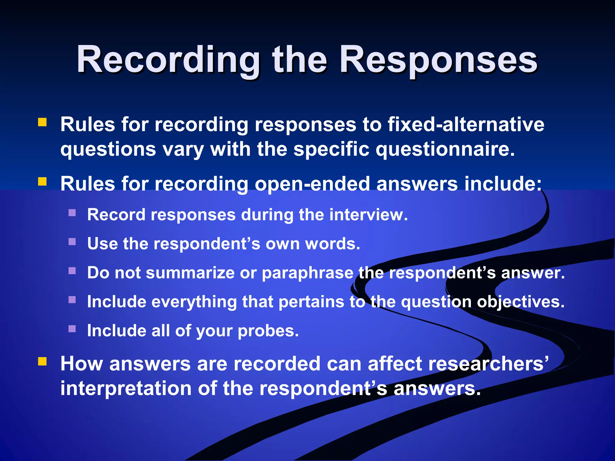 Recording the ResponsesRecording the Responses
 Rules for recording responses to fixed-alternative
questions vary with the specific questionnaire.
 Rules for recording open-ended answers include:
 Record responses during the interview.
 Use the respondent’s own words.
 Do not summarize or paraphrase the respondent’s answer.
 Include everything that pertains to the question objectives.
 Include all of your probes.
 How answers are recorded can affect researchers’
interpretation of the respondent’s answers.
 