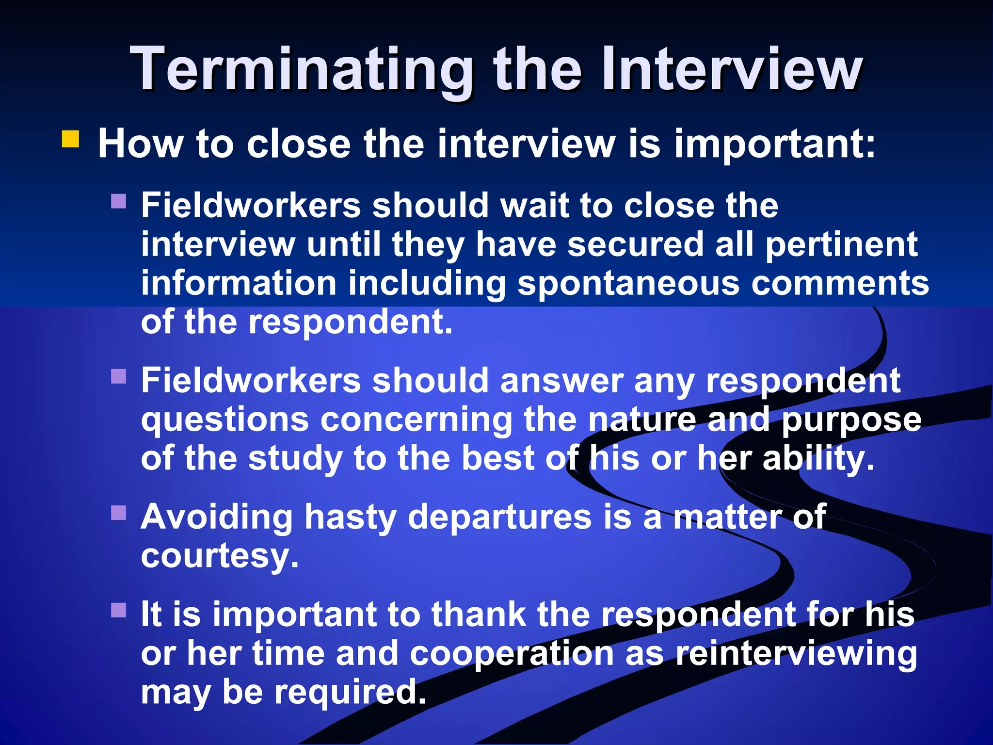 Terminating the InterviewTerminating the Interview
 How to close the interview is important:
 Fieldworkers should wait to close the
interview until they have secured all pertinent
information including spontaneous comments
of the respondent.
 Fieldworkers should answer any respondent
questions concerning the nature and purpose
of the study to the best of his or her ability.
 Avoiding hasty departures is a matter of
courtesy.
 It is important to thank the respondent for his
or her time and cooperation as reinterviewing
may be required.
 
