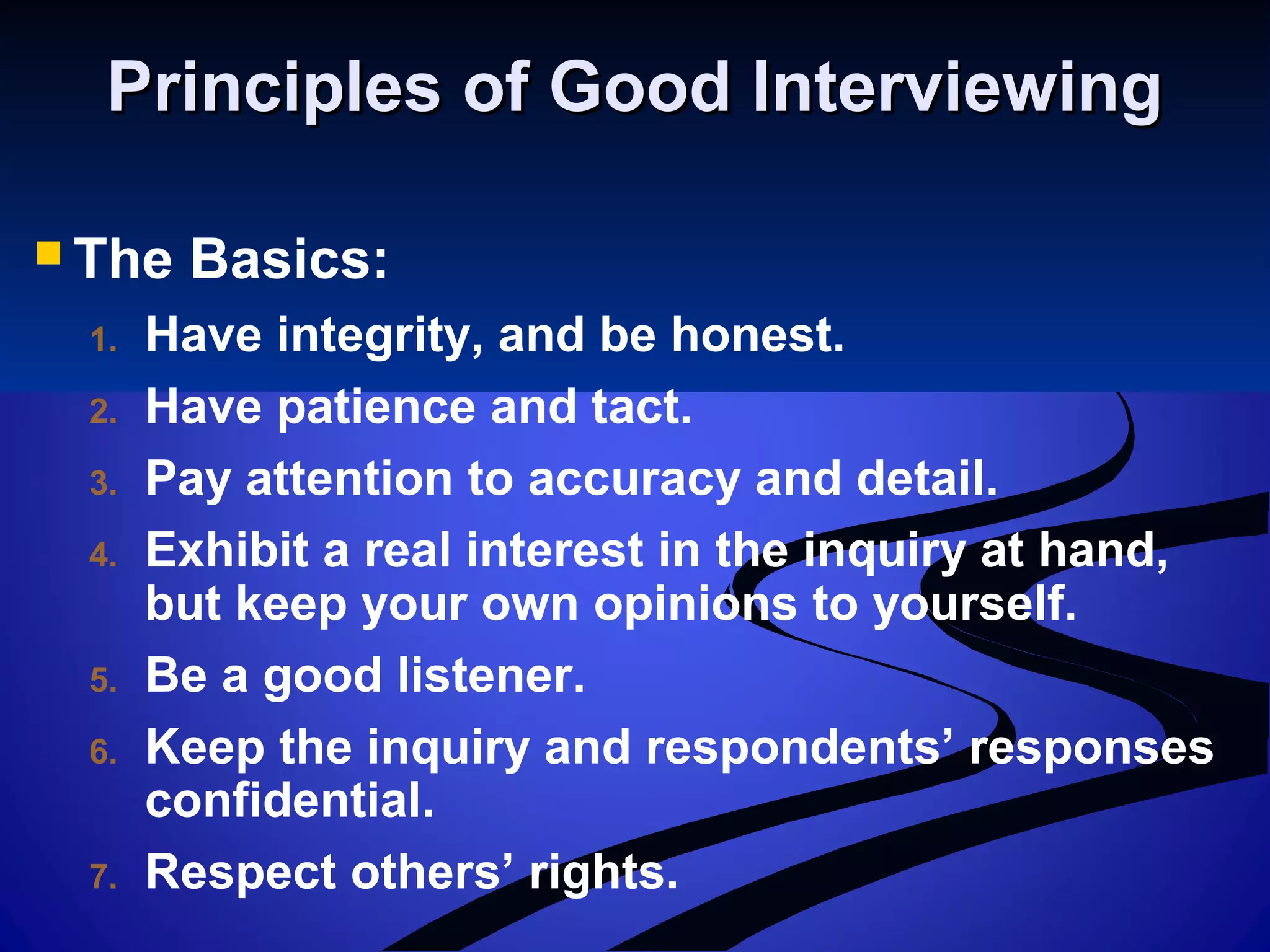 Principles of Good InterviewingPrinciples of Good Interviewing
 The Basics:
1. Have integrity, and be honest.
2. Have patience and tact.
3. Pay attention to accuracy and detail.
4. Exhibit a real interest in the inquiry at hand,
but keep your own opinions to yourself.
5. Be a good listener.
6. Keep the inquiry and respondents’ responses
confidential.
7. Respect others’ rights.
 