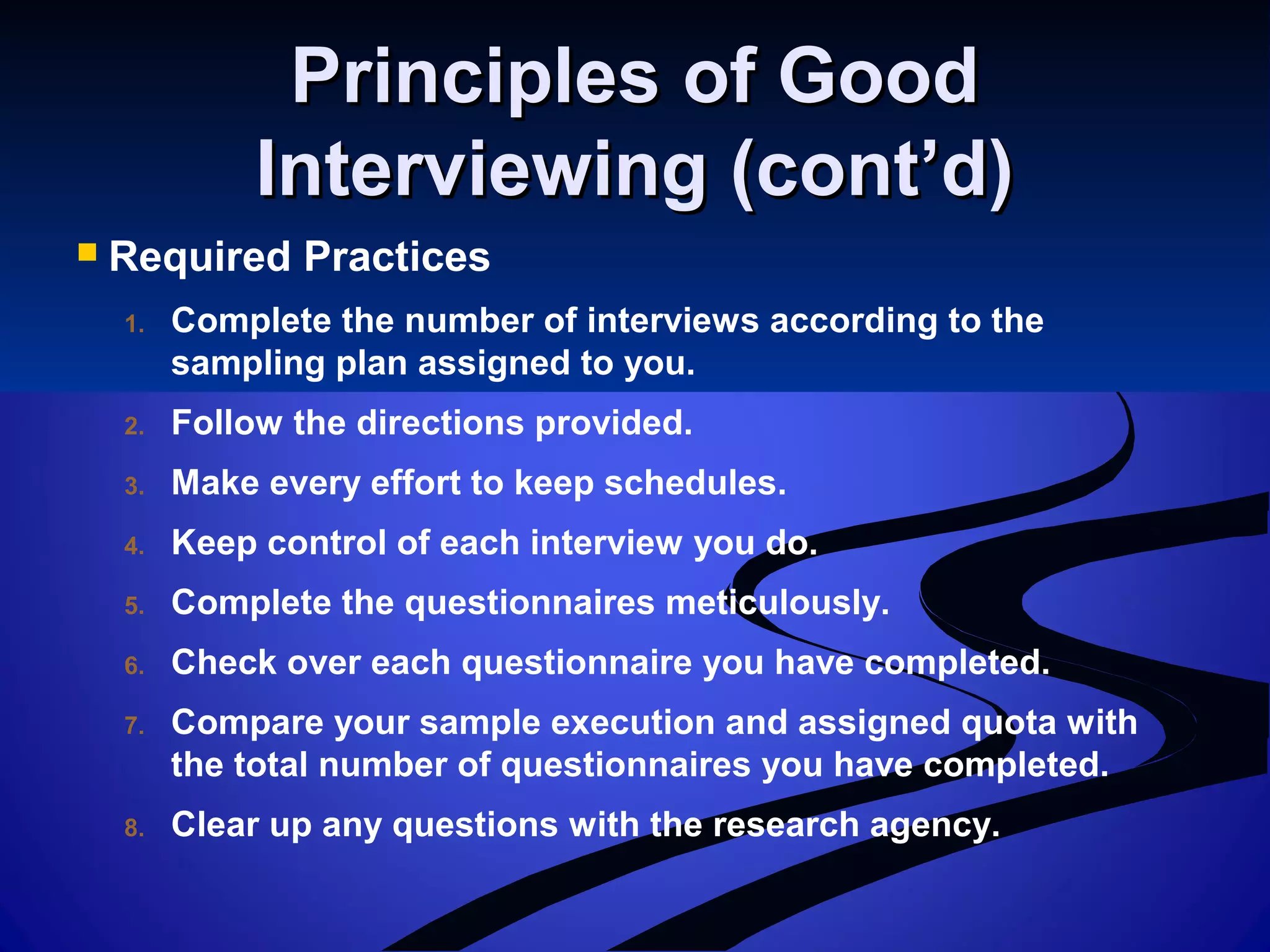 Principles of GoodPrinciples of Good
Interviewing (cont’d)Interviewing (cont’d)
 Required Practices
1. Complete the number of interviews according to the
sampling plan assigned to you.
2. Follow the directions provided.
3. Make every effort to keep schedules.
4. Keep control of each interview you do.
5. Complete the questionnaires meticulously.
6. Check over each questionnaire you have completed.
7. Compare your sample execution and assigned quota with
the total number of questionnaires you have completed.
8. Clear up any questions with the research agency.
 