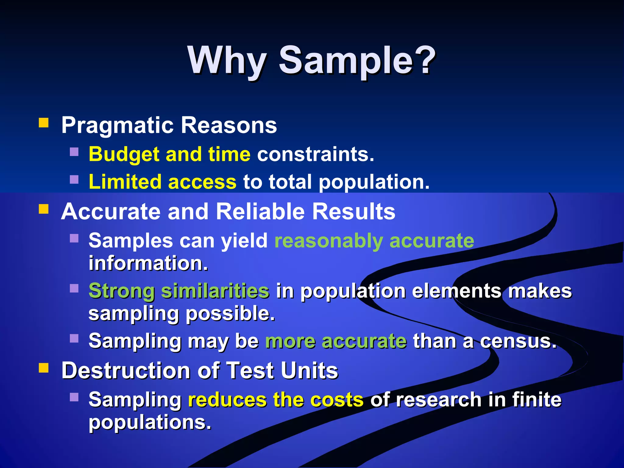 Why Sample?Why Sample?
 Pragmatic Reasons
 Budget and time constraints.
 Limited access to total population.
 Accurate and Reliable Results
 Samples can yield reasonably accurate
information.information.
 Strong similaritiesStrong similarities in population elements makesin population elements makes
sampling possible.sampling possible.
 Sampling may beSampling may be more accuratemore accurate than a census.than a census.
 Destruction of Test UnitsDestruction of Test Units
 SamplingSampling reduces the costsreduces the costs of research in finiteof research in finite
populations.populations.
 