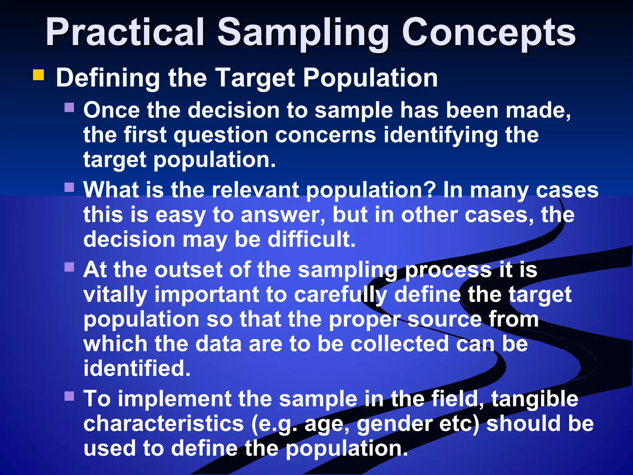 Practical Sampling ConceptsPractical Sampling Concepts
 Defining the Target Population
 Once the decision to sample has been made,
the first question concerns identifying the
target population.
 What is the relevant population? In many cases
this is easy to answer, but in other cases, the
decision may be difficult.
 At the outset of the sampling process it is
vitally important to carefully define the target
population so that the proper source from
which the data are to be collected can be
identified.
 To implement the sample in the field, tangible
characteristics (e.g. age, gender etc) should be
used to define the population.
 