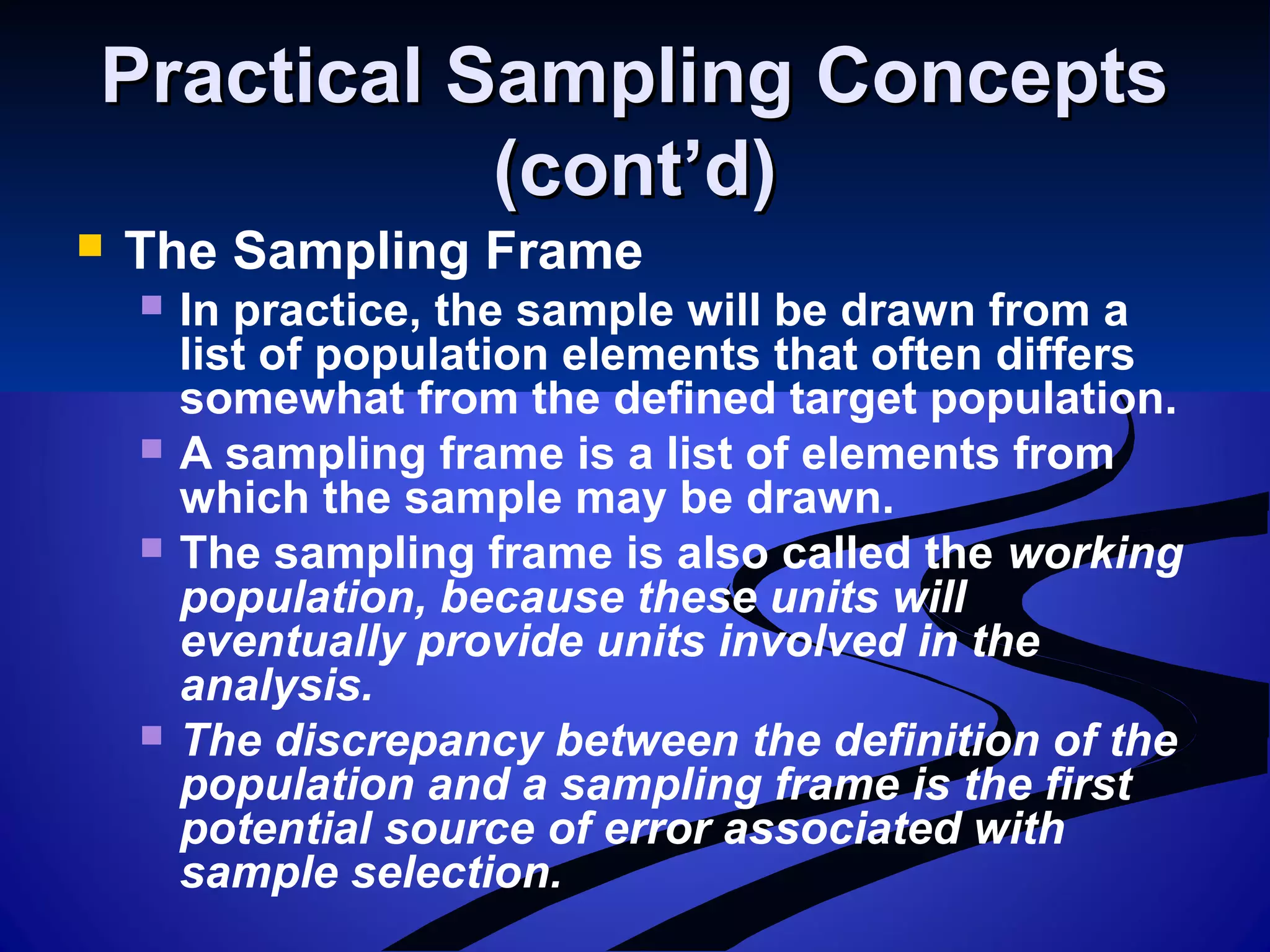 Practical Sampling ConceptsPractical Sampling Concepts
(cont’d)(cont’d)
 The Sampling Frame
 In practice, the sample will be drawn from a
list of population elements that often differs
somewhat from the defined target population.
 A sampling frame is a list of elements from
which the sample may be drawn.
 The sampling frame is also called the working
population, because these units will
eventually provide units involved in the
analysis.
 The discrepancy between the definition of the
population and a sampling frame is the first
potential source of error associated with
sample selection.
 