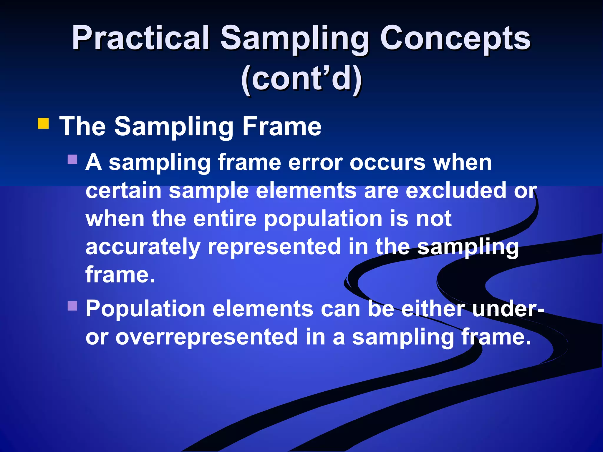 Practical Sampling ConceptsPractical Sampling Concepts
(cont’d)(cont’d)
 The Sampling Frame
 A sampling frame error occurs when
certain sample elements are excluded or
when the entire population is not
accurately represented in the sampling
frame.
 Population elements can be either under-
or overrepresented in a sampling frame.
 