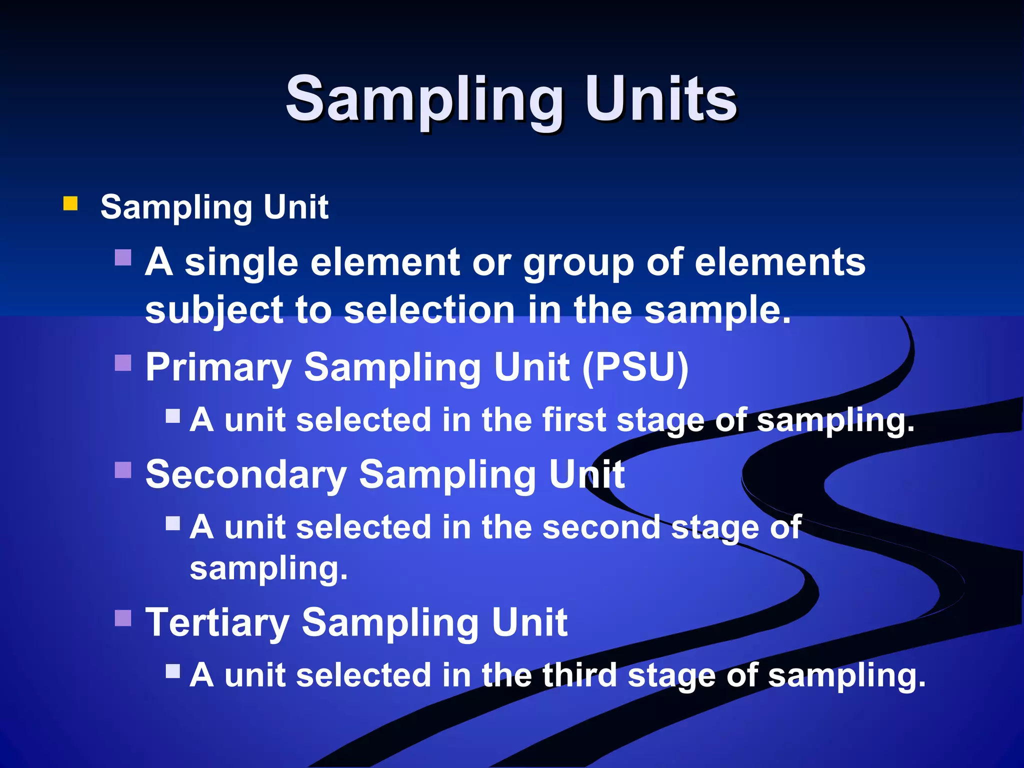 Sampling UnitsSampling Units
 Sampling Unit
 A single element or group of elements
subject to selection in the sample.
 Primary Sampling Unit (PSU)
 A unit selected in the first stage of sampling.
 Secondary Sampling Unit
 A unit selected in the second stage of
sampling.
 Tertiary Sampling Unit
 A unit selected in the third stage of sampling.
 