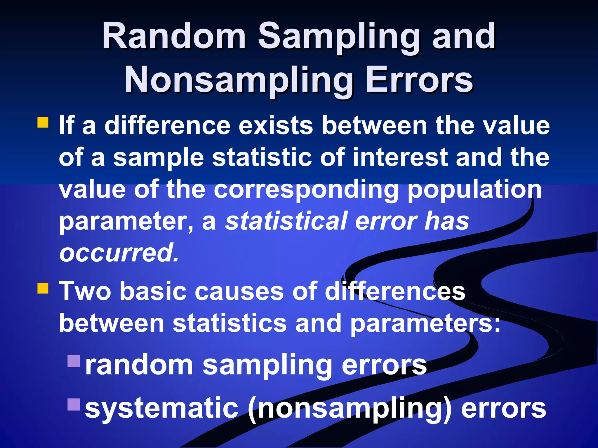 Random Sampling andRandom Sampling and
Nonsampling ErrorsNonsampling Errors
 If a difference exists between the value
of a sample statistic of interest and the
value of the corresponding population
parameter, a statistical error has
occurred.
 Two basic causes of differences
between statistics and parameters:
random sampling errors
systematic (nonsampling) errors
 